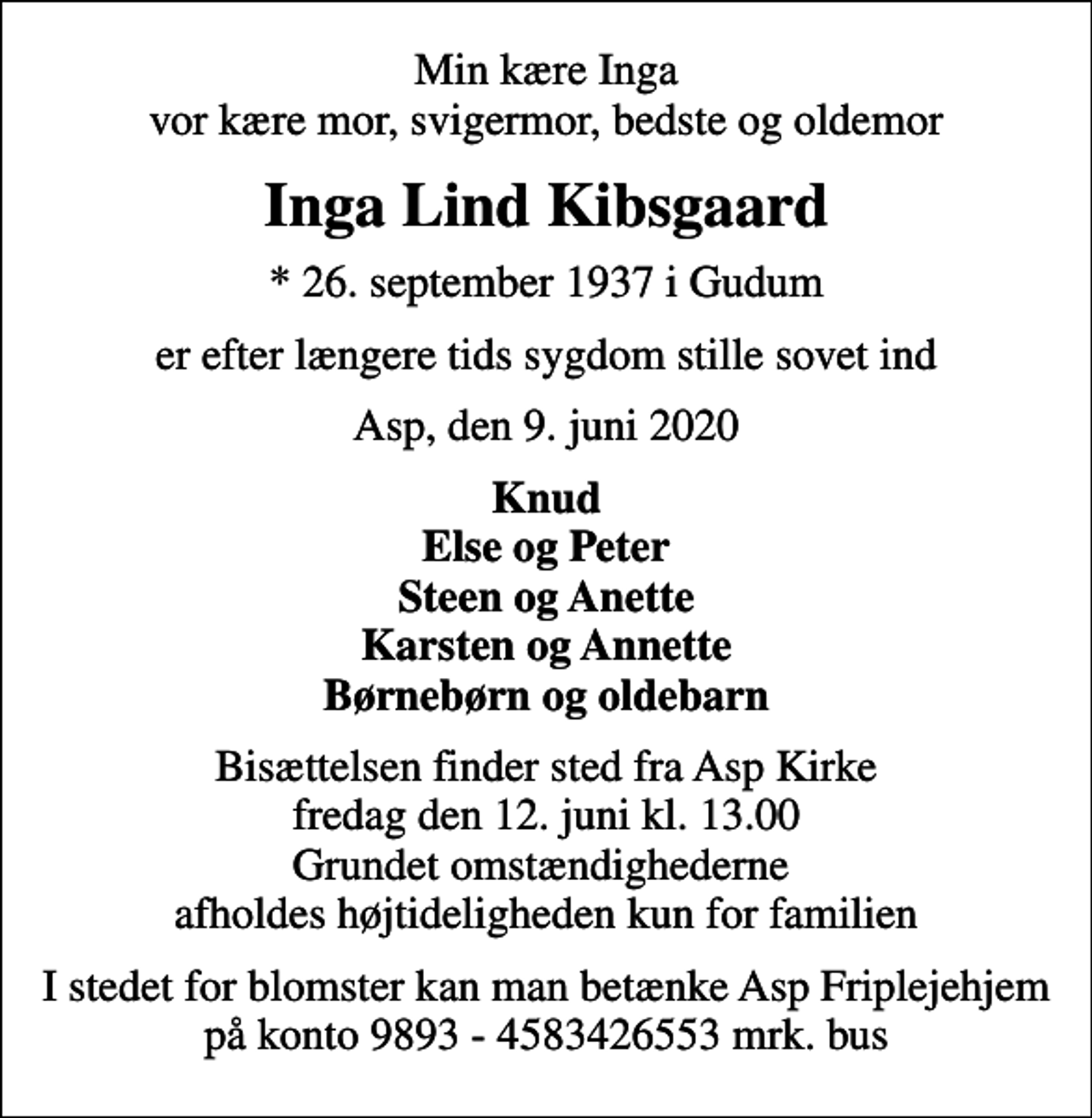 <p>Min kære Inga vor kære mor, svigermor, bedste og oldemor<br />Inga Lind Kibsgaard<br />* 26. september 1937 i Gudum<br />er efter længere tids sygdom stille sovet ind<br />Asp, den 9. juni 2020<br />Knud Else og Peter Steen og Anette Karsten og Annette Børnebørn og oldebarn<br />Bisættelsen finder sted fra Asp Kirke fredag den 12. juni kl. 13.00 Grundet omstændighederne afholdes højtideligheden kun for familien<br />I stedet for blomster kan man betænke Asp Friplejehjem på konto 9893 - 4583426553 mrk. bus</p>