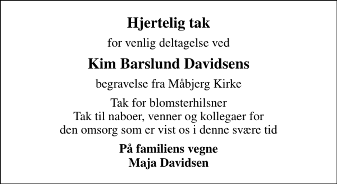 <p>Hjertelig tak<br />for venlig deltagelse ved<br />Kim Barslund Davidsens<br />begravelse fra Måbjerg Kirke<br />Tak for blomsterhilsner Tak til naboer, venner og kollegaer for den omsorg som er vist os i denne svære tid<br />På familiens vegne Maja Davidsen</p>