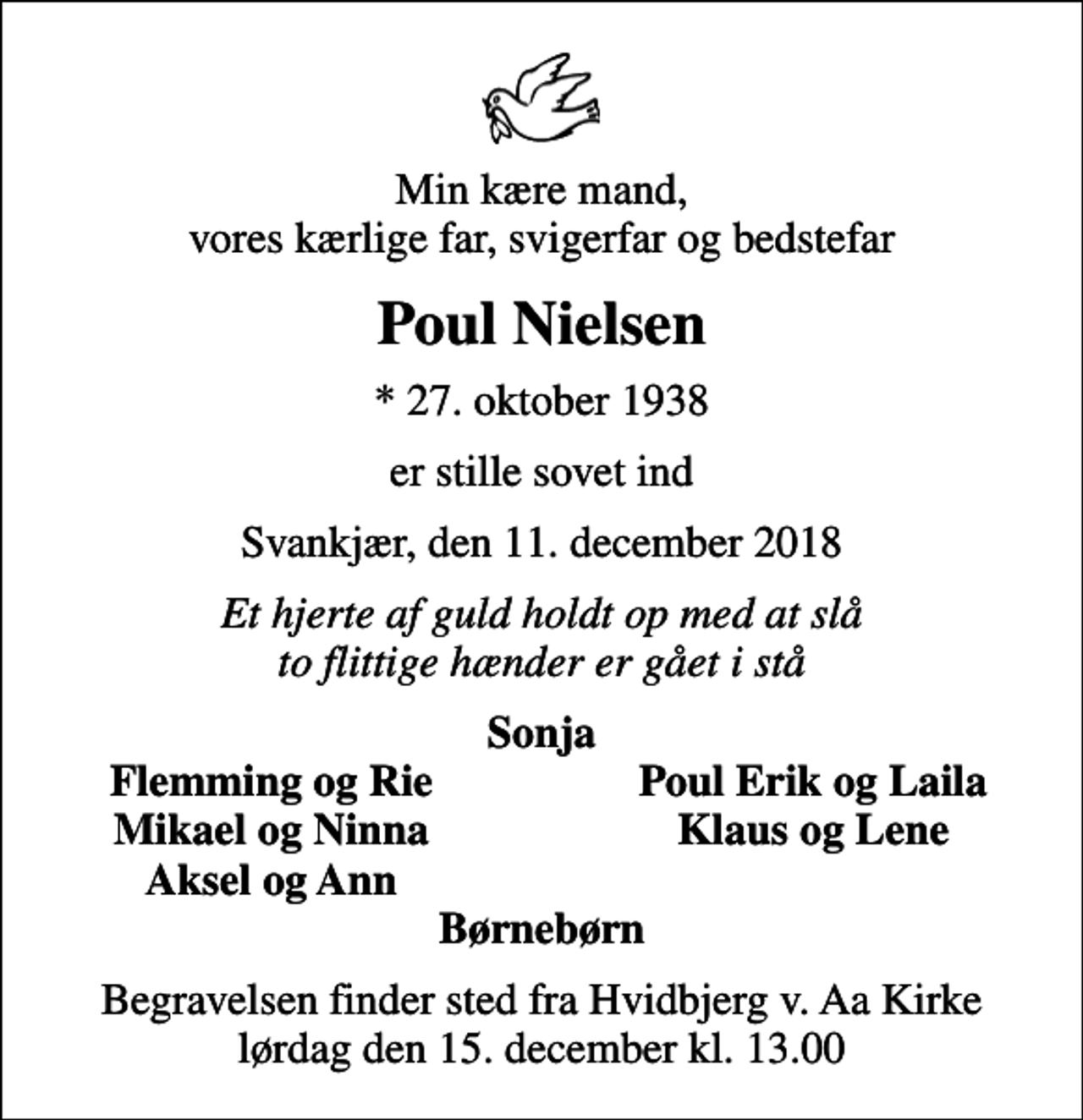 <p>Min kære mand, vores kærlige far, svigerfar og bedstefar<br />Poul Nielsen<br />* 27. oktober 1938<br />er stille sovet ind<br />Svankjær, den 11. december 2018<br />Et hjerte af guld holdt op med at slå to flittige hænder er gået i stå<br />Sonja<br />Flemming og Rie<br />Poul Erik og Laila<br />Mikael og Ninna<br />Klaus og Lene<br />Aksel og Ann<br />Begravelsen finder sted fra Hvidbjerg v. Aa Kirke lørdag den 15. december kl. 13.00</p>