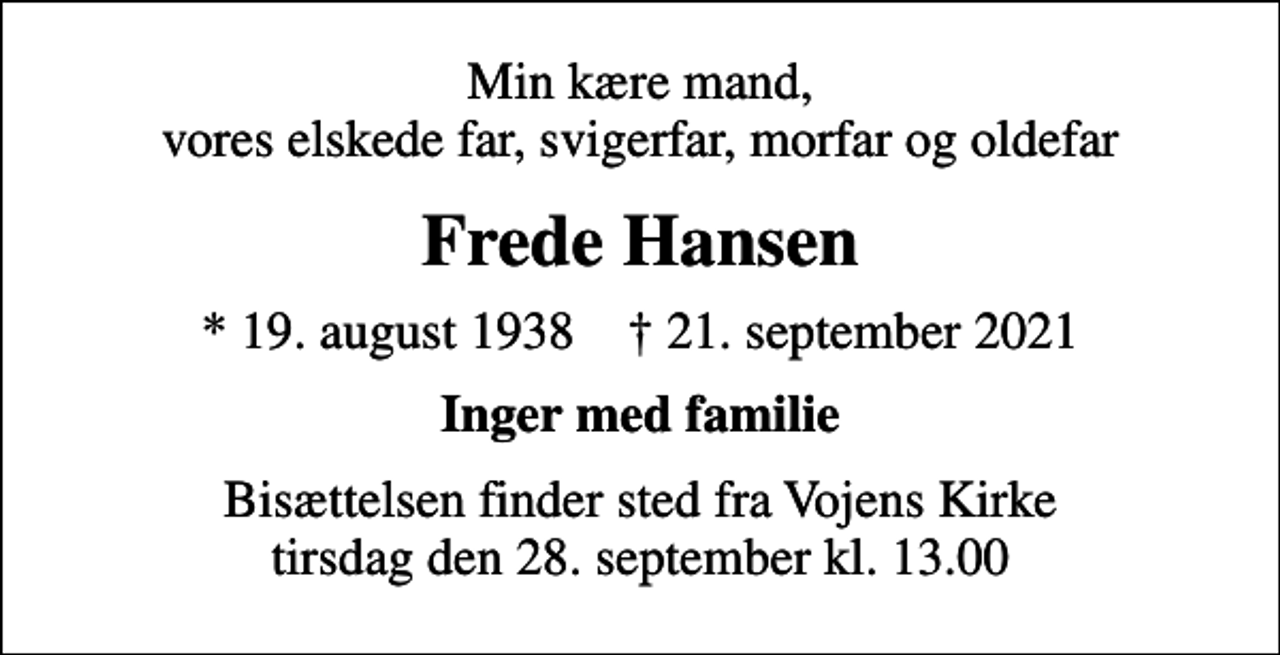 <p>Min kære mand, vores elskede far, svigerfar, morfar og oldefar<br />Frede Hansen<br />* 19. august 1938 ✝ 21. september 2021<br />Inger med familie<br />Bisættelsen finder sted fra Vojens Kirke tirsdag den 28. september kl. 13.00</p>