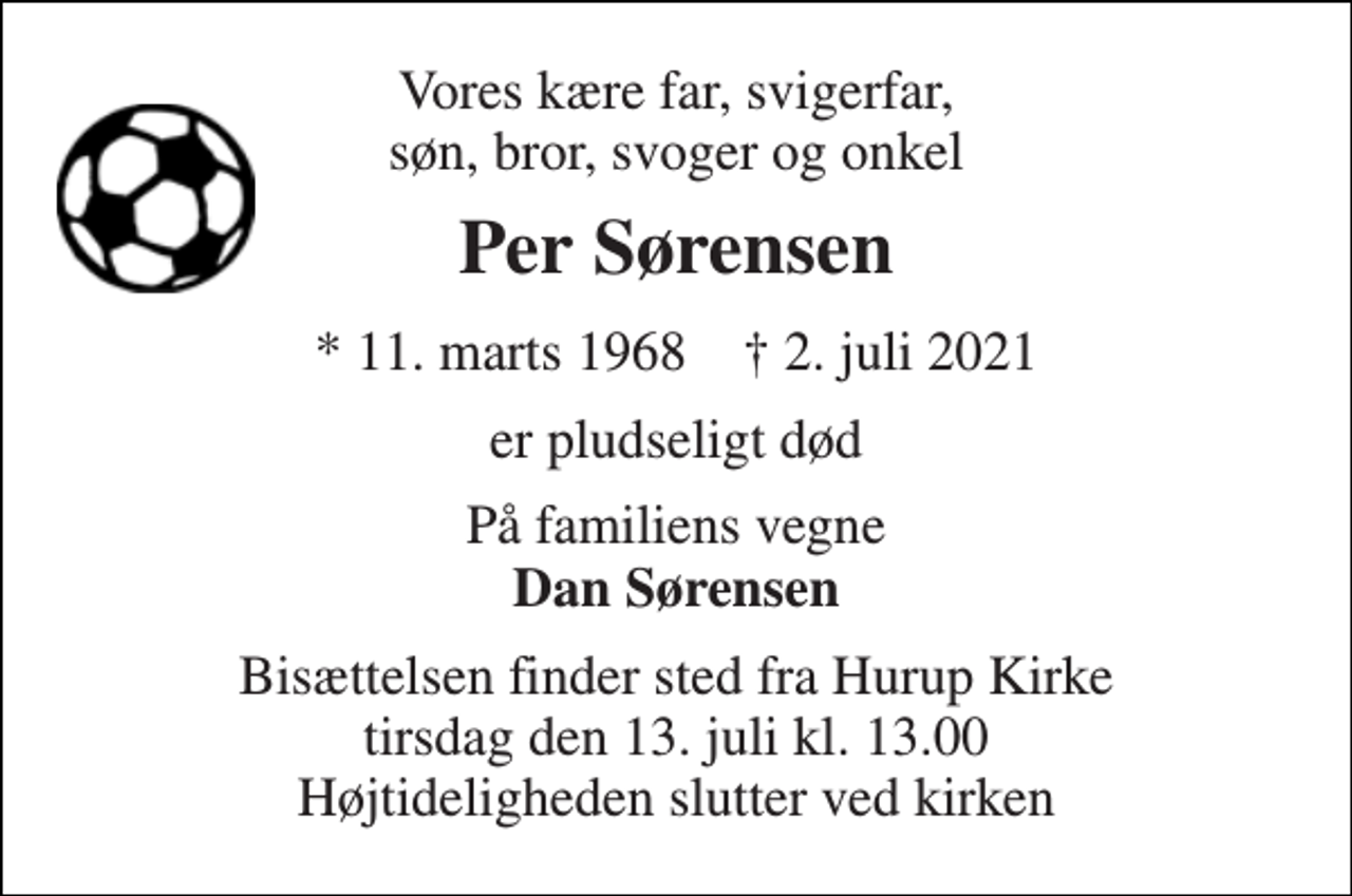 <p>Vores kære far, svigerfar, søn, bror, svoger og onkel<br />Per Sørensen<br />* 11. marts 1968 † 2. juli 2021<br />er pludseligt død<br />På familiens vegne Dan Sørensen<br />Bisættelsen finder sted fra Hurup Kirke tirsdag den 13. juli kl. 13.00 Højtideligheden slutter ved kirken</p>