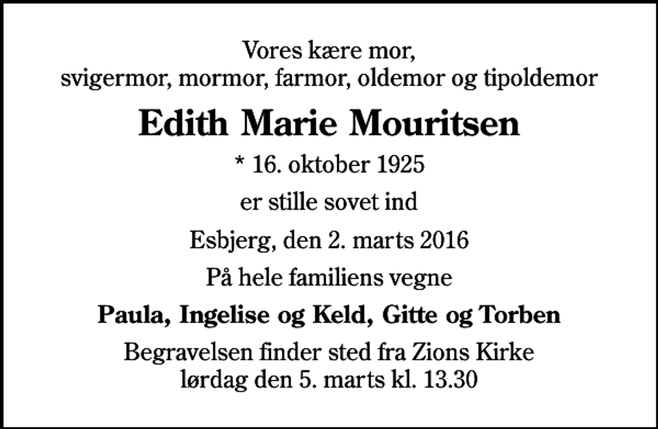 <p>Vores kære mor, svigermor, mormor, farmor, oldemor og tipoldemor<br />Edith Marie Mouritsen<br />* 16. oktober 1925<br />er stille sovet ind<br />Esbjerg, den 2. marts 2016<br />På hele familiens vegne<br />Paula, Ingelise og Keld, Gitte og Torben<br />Begravelsen finder sted fra Zions Kirke lørdag den 5. marts kl. 13.30</p>
