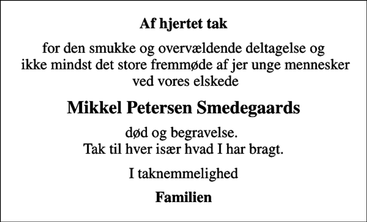 <p>Af hjertet tak<br />for den smukke og overvældende deltagelse og ikke mindst det store fremmøde af jer unge mennesker ved vores elskede<br />Mikkel Petersen Smedegaards<br />død og begravelse. Tak til hver især hvad I har bragt.<br />I taknemmelighed<br />Familien</p>