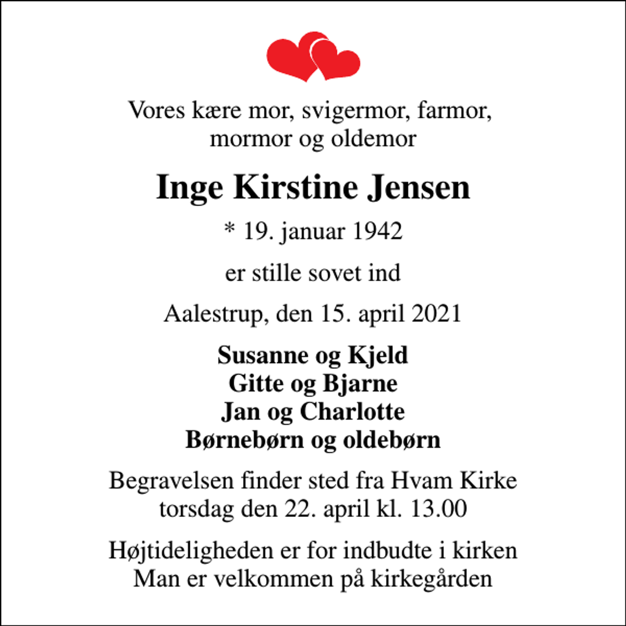 <p>Vores kære mor, svigermor, farmor, mormor og oldemor<br />Inge Kirstine Jensen<br />* 19. januar 1942<br />er stille sovet ind<br />Aalestrup, den 15. april 2021<br />Susanne og Kjeld Gitte og Bjarne Jan og Charlotte Børnebørn og oldebørn<br />Begravelsen finder sted fra Hvam Kirke torsdag den 22. april kl. 13.00<br />Højtideligheden er for indbudte i kirken Man er velkommen på kirkegården</p>