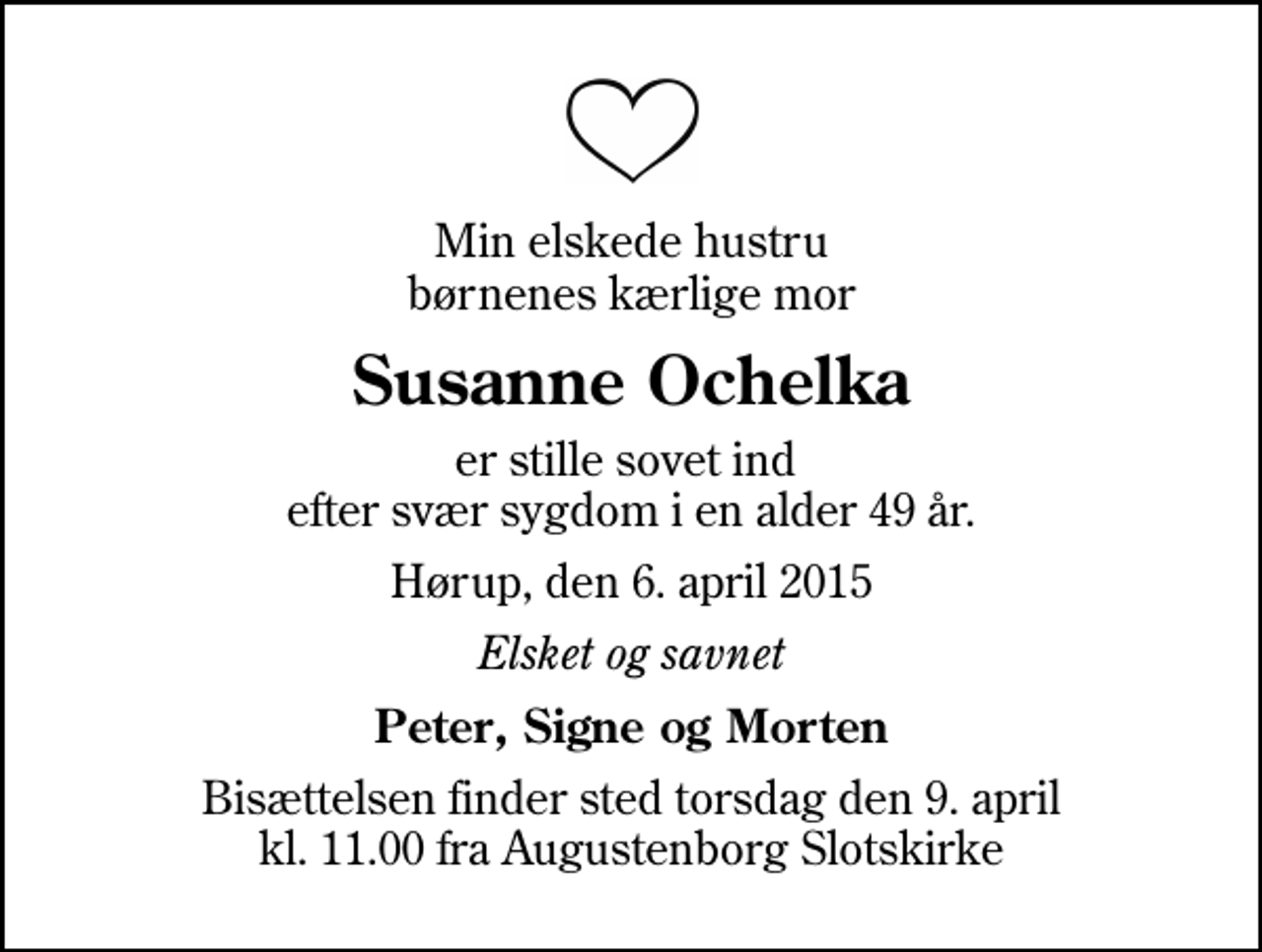 <p>Min elskede hustru børnenes kærlige mor<br />Susanne Ochelka<br />er stille sovet ind efter svær sygdom i en alder 49 år.<br />Hørup, den 6. april 2015<br />Elsket og savnet<br />Peter, Signe og Morten<br />Bisættelsen finder sted torsdag den 9. april kl. 11.00 fra Augustenborg Slotskirke</p>