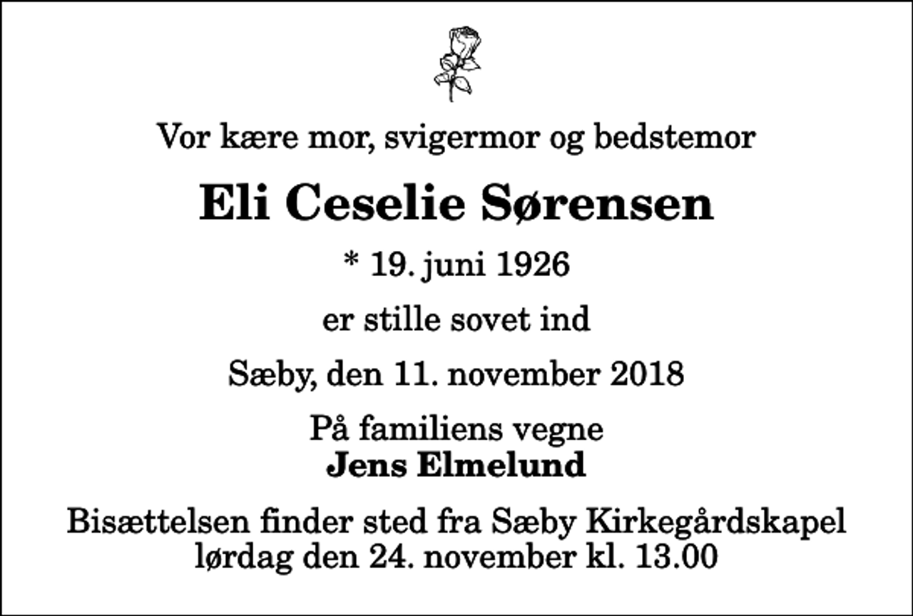 <p>Vor kære mor, svigermor og bedstemor<br />Eli Ceselie Sørensen<br />* 19. juni 1926<br />er stille sovet ind<br />Sæby, den 11. november 2018<br />På familiens vegne<br />Jens Elmelund<br />Bisættelsen finder sted fra Sæby Kirkegårdskapel lørdag den 24. november kl. 13.00</p>