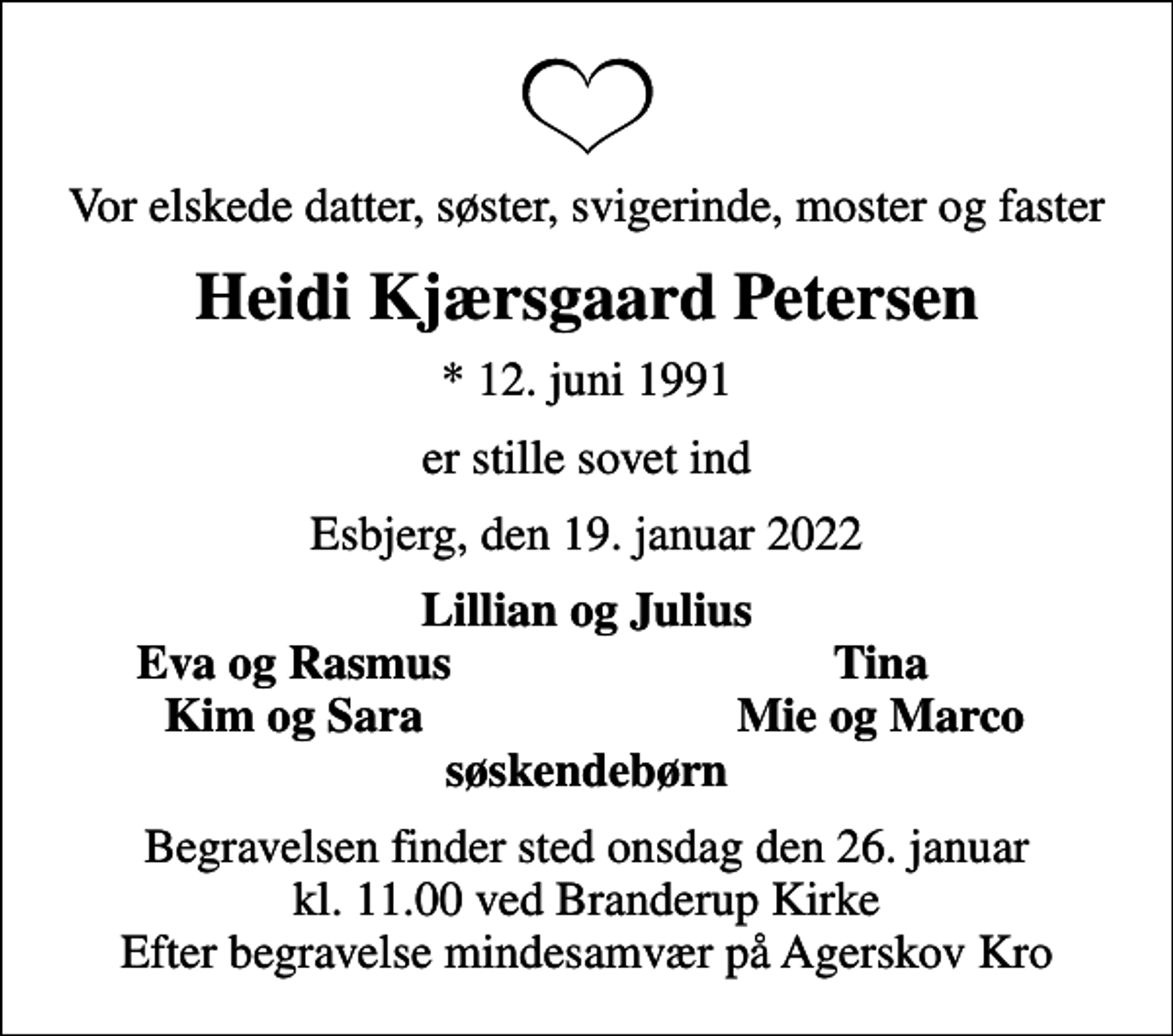 <p>Vor elskede datter, søster, svigerinde, moster og faster<br />Heidi Kjærsgaard Petersen<br />* 12. juni 1991<br />er stille sovet ind<br />Esbjerg, den 19. januar 2022<br />Lillian og Julius<br />Eva og Rasmus<br />Tina<br />Kim og Sara<br />Mie og Marco<br />Begravelsen finder sted onsdag den 26. januar kl. 11.00 ved Branderup Kirke Efter begravelse mindesamvær på Agerskov Kro</p>