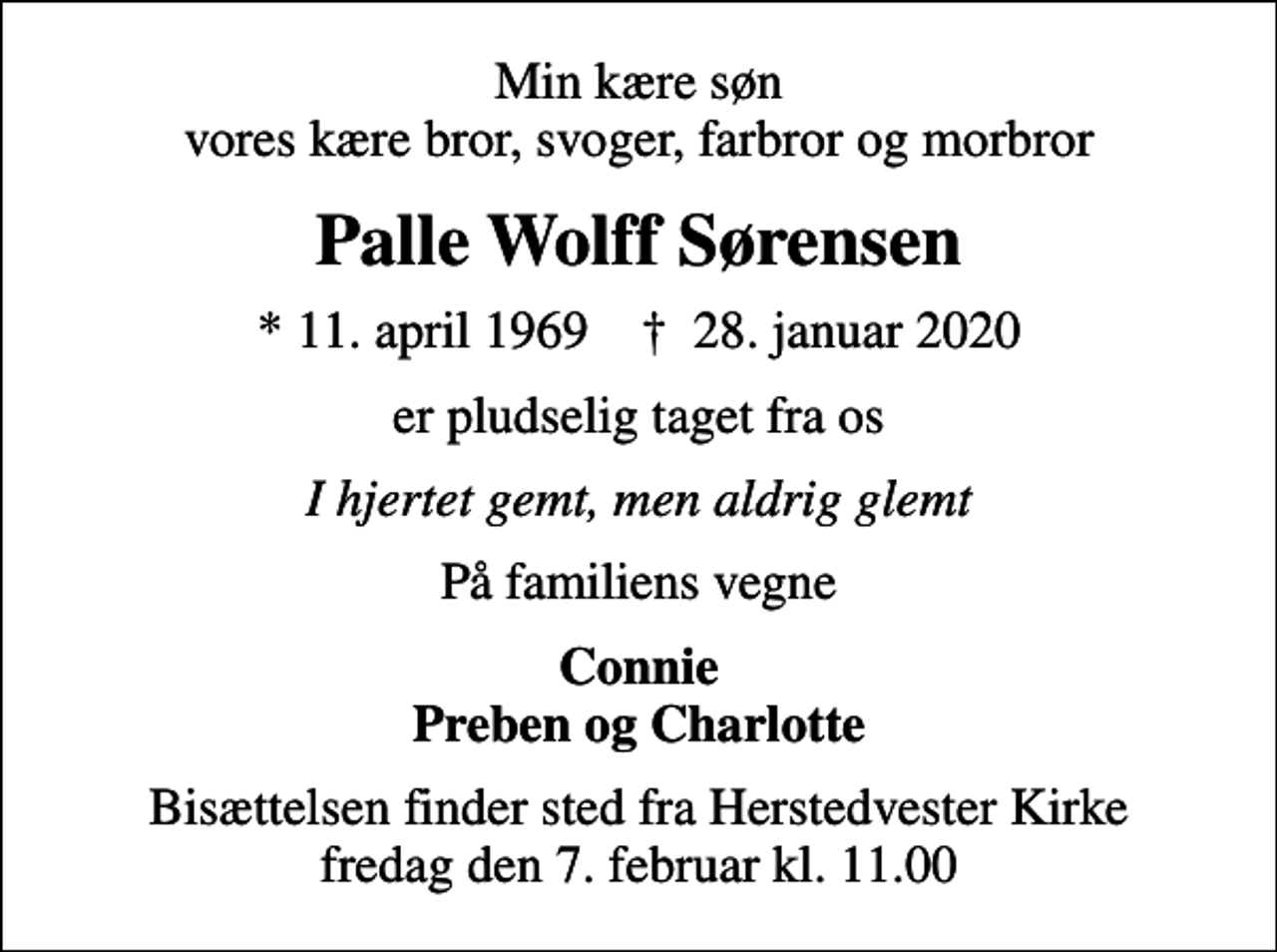 <p>Min kære søn vores kære bror, svoger, farbror og morbror<br />Palle Wolff Sørensen<br />* 11. april 1969 ✝ 28. januar 2020<br />er pludselig taget fra os<br />I hjertet gemt, men aldrig glemt<br />På familiens vegne<br />Connie Preben og Charlotte<br />Bisættelsen finder sted fra Herstedvester Kirke fredag den 7. februar kl. 11.00</p>