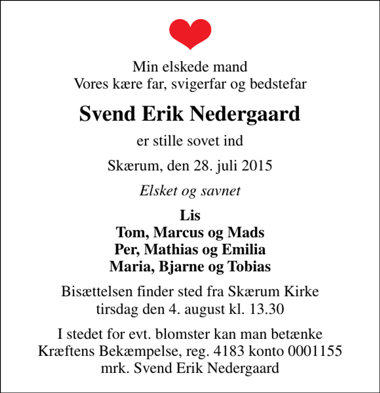 <p>Min elskede mand Vores kære far, svigerfar og bedstefar<br />Svend Erik Nedergaard<br />er stille sovet ind<br />Skærum, den 28. juli 2015<br />Elsket og savnet<br />Lis Tom, Marcus og Mads Per, Mathias og Emilia Maria, Bjarne og Tobias<br />Bisættelsen finder sted fra Skærum Kirke tirsdag den 4. august kl. 13.30<br />I stedet for evt. blomster kan man betænke<br />Kræftens Bekæmpelse reg.4183konto0001155mrk. Svend Erik<br />Nedergaard</p>
