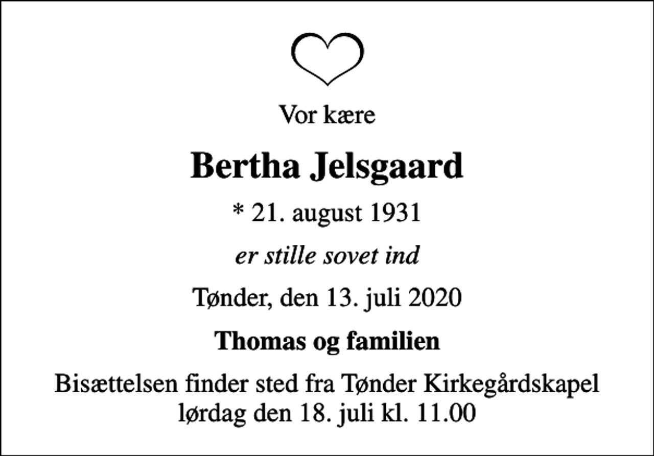 <p>Vor kære<br />Bertha Jelsgaard<br />* 21. august 1931<br />er stille sovet ind<br />Tønder, den 13. juli 2020<br />Thomas og familien<br />Bisættelsen finder sted fra Tønder Kirkegårdskapel lørdag den 18. juli kl. 11.00</p>