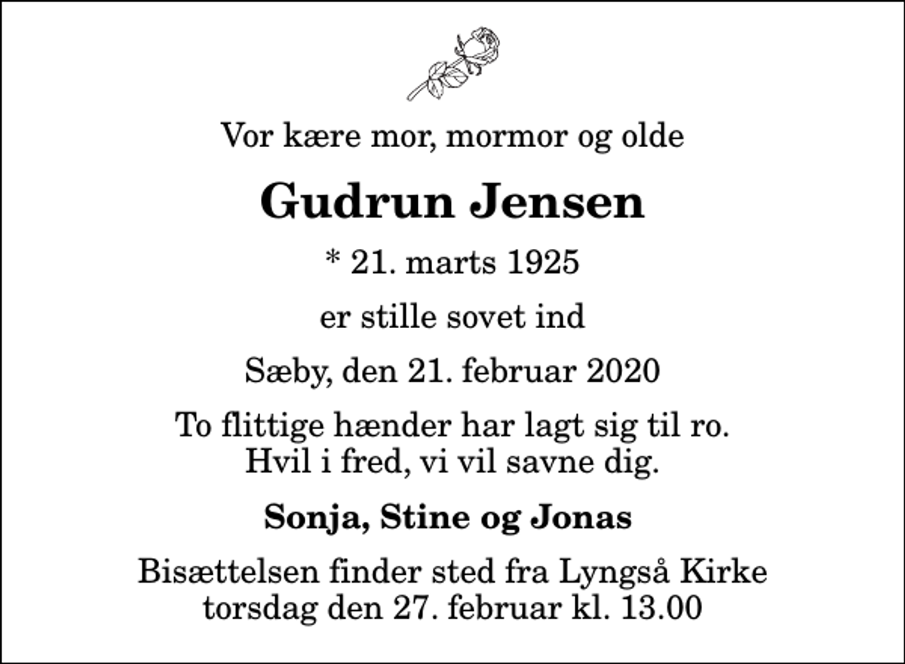 <p>Vor kære mor, mormor og olde<br />Gudrun Jensen<br />* 21. marts 1925<br />er stille sovet ind<br />Sæby, den 21. februar 2020<br />To flittige hænder har lagt sig til ro. Hvil i fred, vi vil savne dig.<br />Sonja, Stine og Jonas<br />Bisættelsen finder sted fra Lyngså Kirke torsdag den 27. februar kl. 13.00</p>