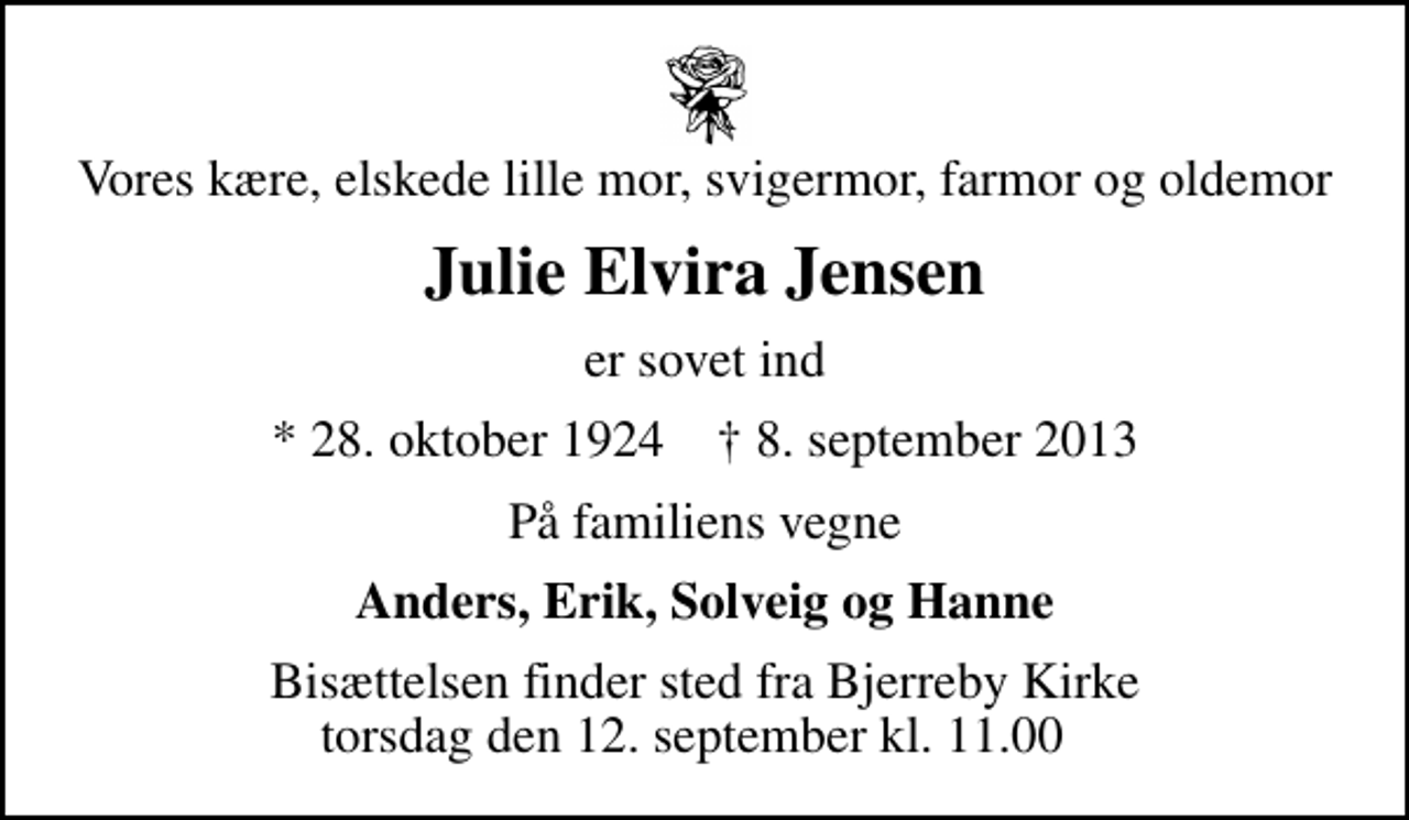 <p>Vores kære, elskede lille mor, svigermor, farmor og oldemor<br />Julie Elvira Jensen<br />er sovet ind<br />* 28. oktober 1924 ✝ 8. september 2013<br />På familiens vegne<br />Anders, Erik, Solveig og Hanne<br />Bisættelsen finder sted fra Bjerreby Kirke torsdag den 12. september kl. 11.00</p>