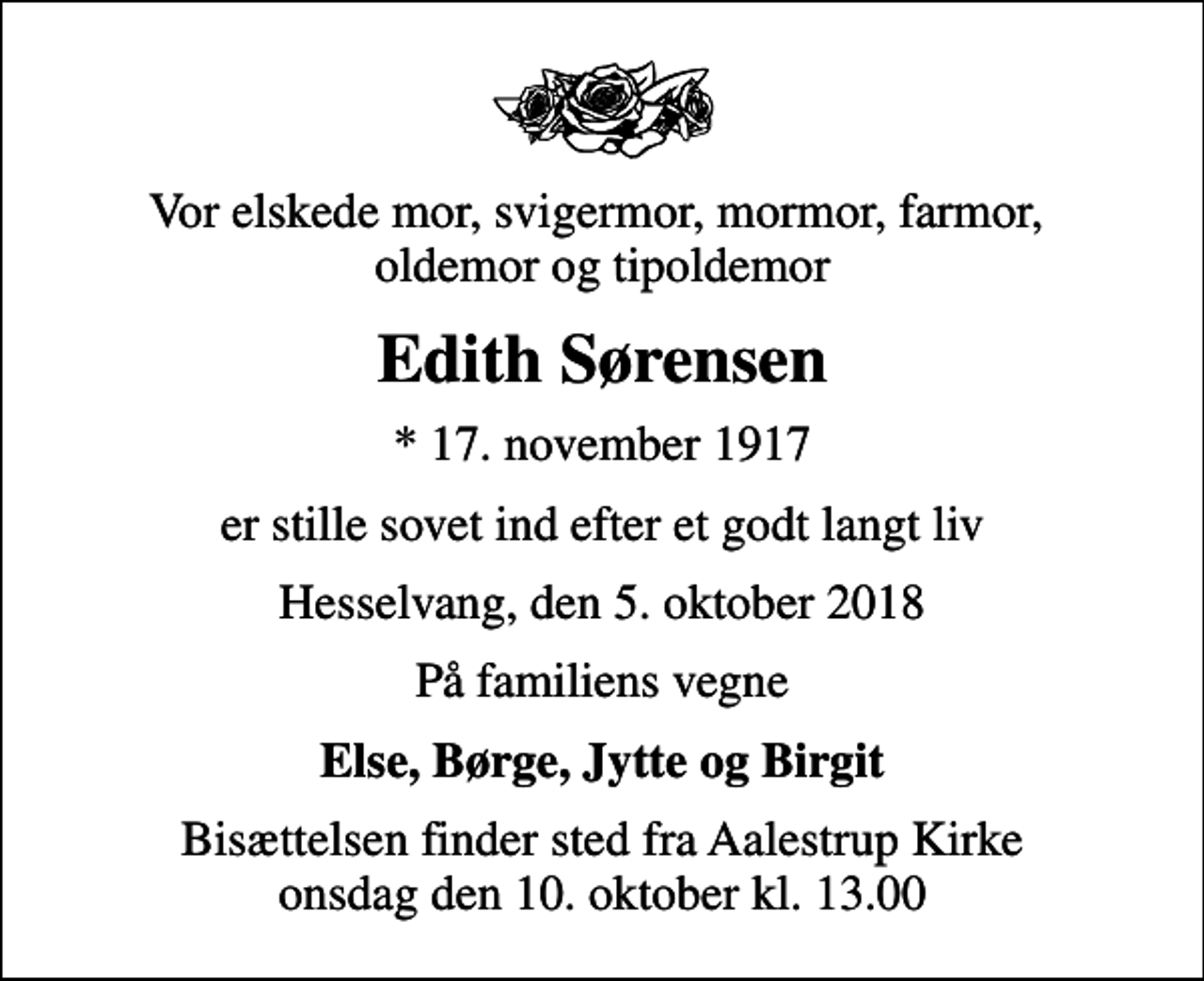 <p>Vor elskede mor, svigermor, mormor, farmor, oldemor og tipoldemor<br />Edith Sørensen<br />* 17. november 1917<br />er stille sovet ind efter et godt langt liv<br />Hesselvang, den 5. oktober 2018<br />På familiens vegne<br />Else, Børge, Jytte og Birgit<br />Bisættelsen finder sted fra Aalestrup Kirke onsdag den 10. oktober kl. 13.00</p>