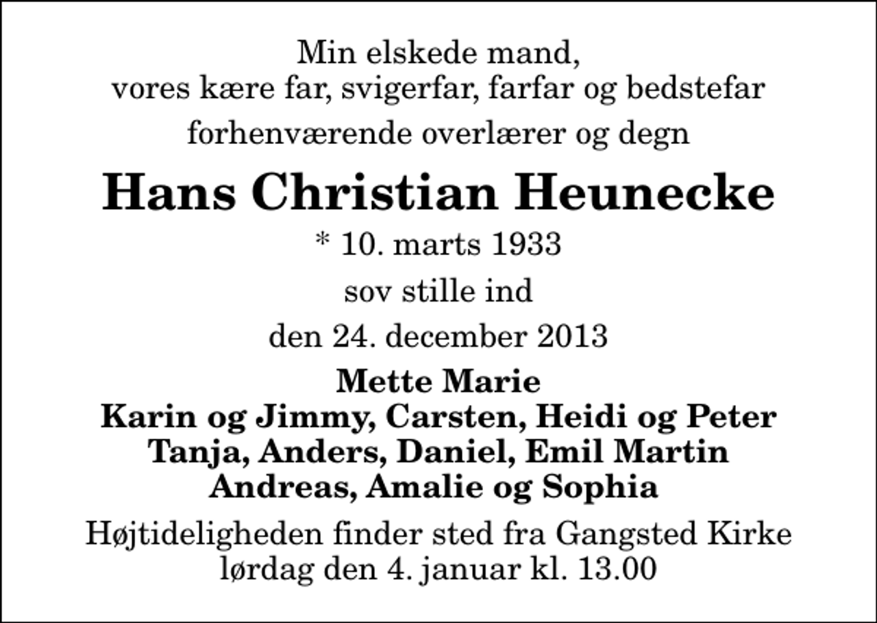 <p>Min elskede mand, vores kære far, svigerfar, farfar og bedstefar<br />forhenværende overlærer og degn<br />Hans Christian Heunecke<br />* 10. marts 1933<br />sov stille ind<br />den 24. december 2013<br />Mette Marie Karin og Jimmy, Carsten, Heidi og Peter Tanja, Anders, Daniel, Emil Martin Andreas, Amalie og Sophia<br />Højtideligheden finder sted fra Gangsted Kirke lørdag den 4. januar kl. 13.00</p>