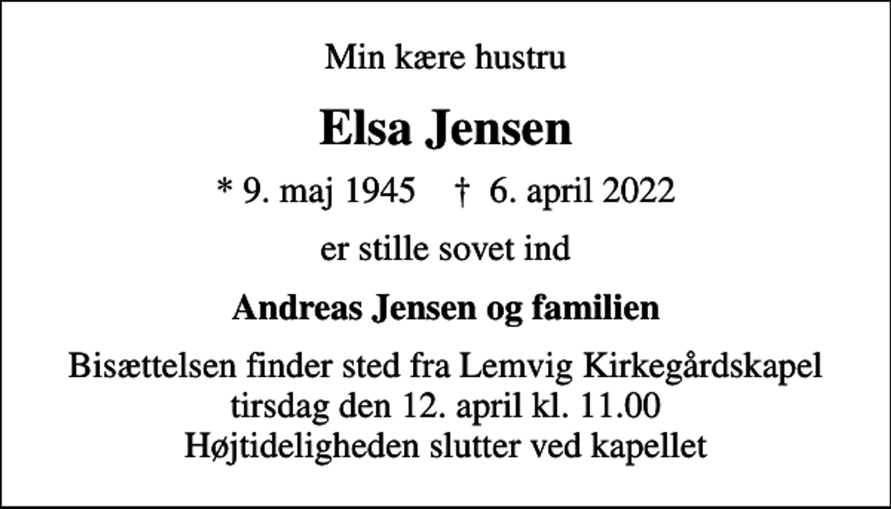 <p>Min kære hustru<br />Elsa Jensen<br />* 9. maj 1945 ✝ 6. april 2022<br />er stille sovet ind<br />Andreas Jensen og familien<br />Bisættelsen finder sted fra Lemvig Kirkegårdskapel tirsdag den 12. april kl. 11.00 Højtideligheden slutter ved kapellet</p>