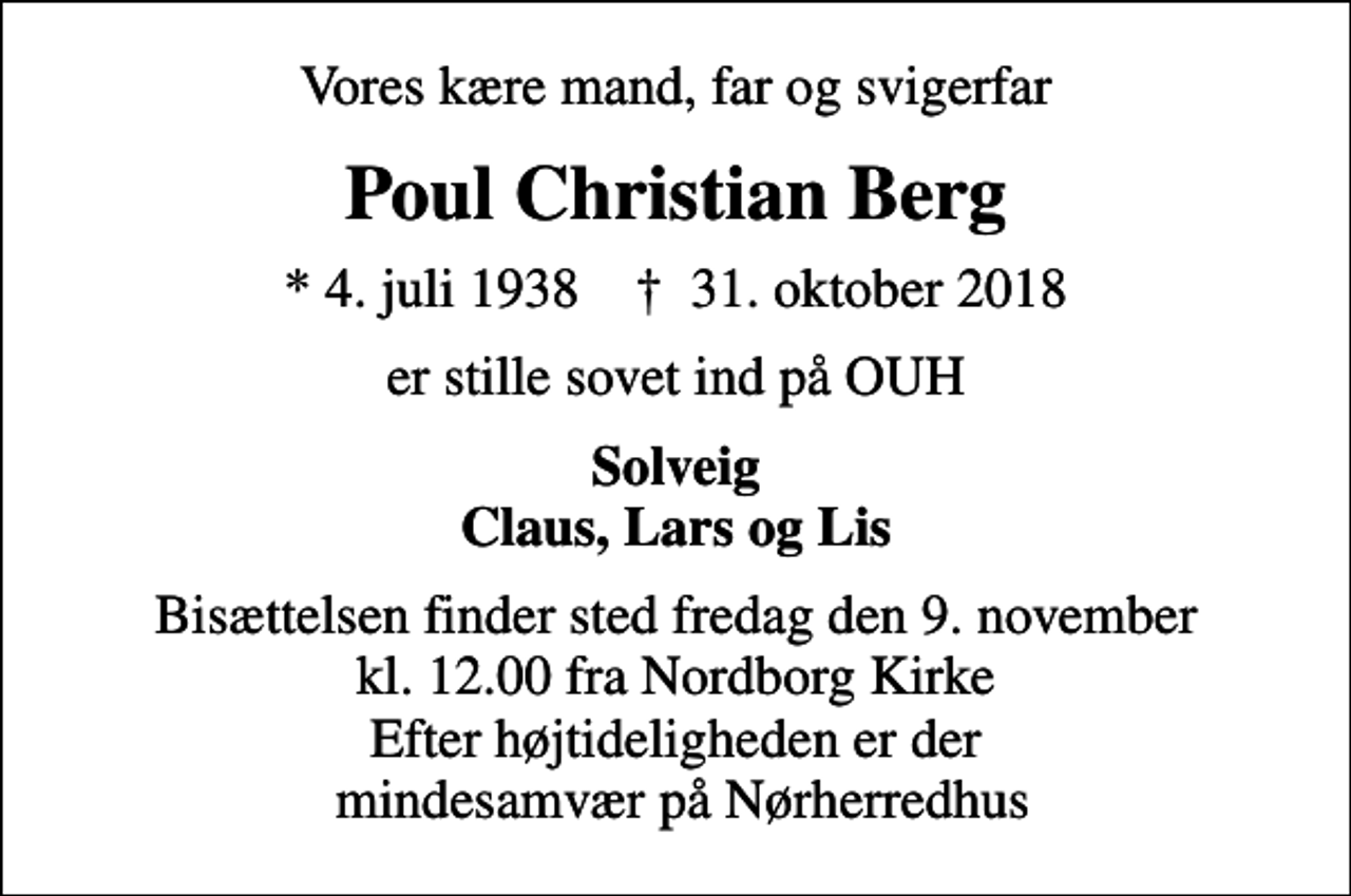 <p>Vores kære mand, far og svigerfar<br />Poul Christian Berg<br />* 4. juli 1938 ✝ 31. oktober 2018<br />er stille sovet ind på OUH<br />Solveig Claus, Lars og Lis<br />Bisættelsen finder sted fredag den 9. november kl. 12.00 fra Nordborg Kirke Efter højtideligheden er der mindesamvær på Nørherredhus</p>