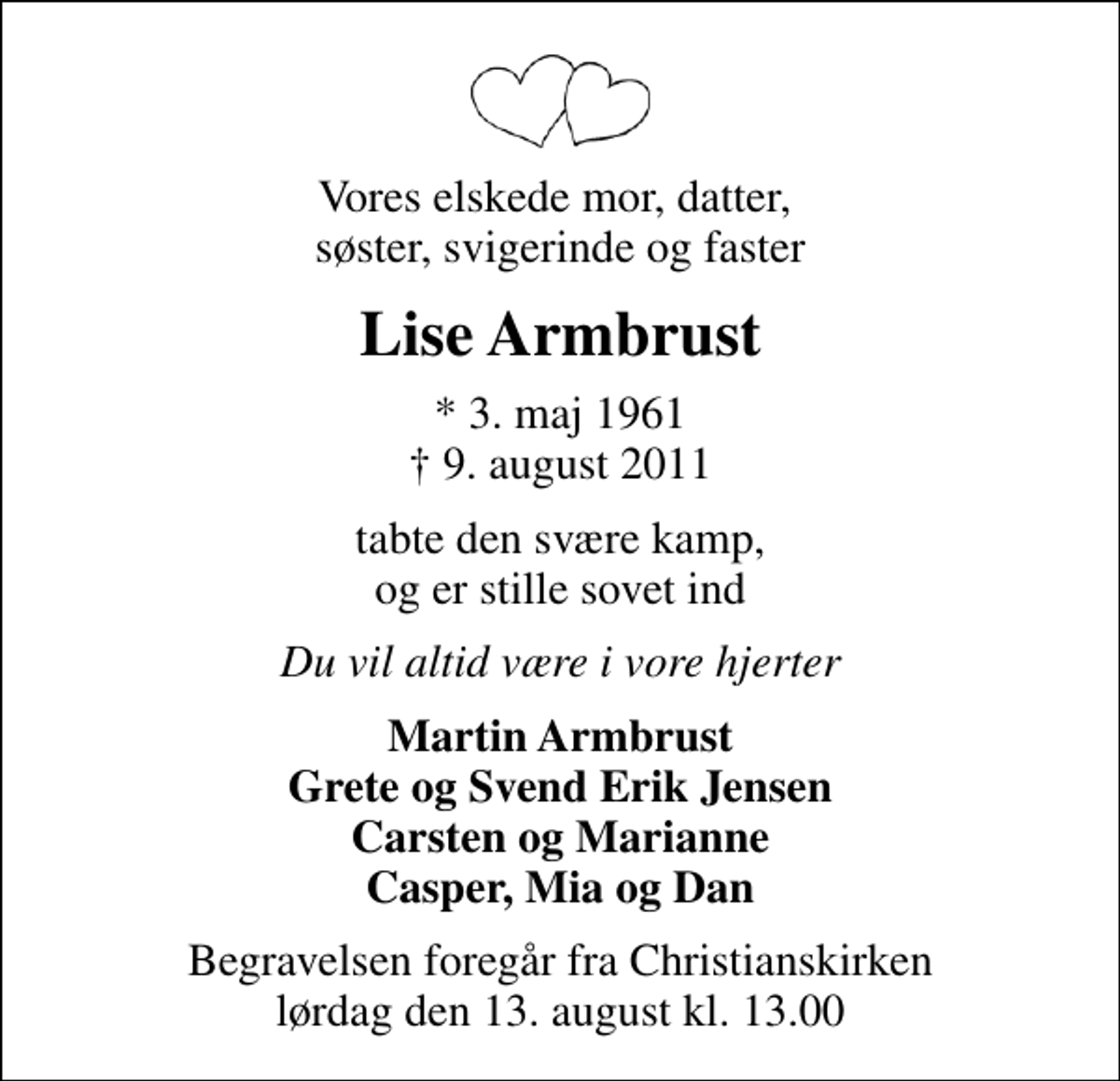 <p>Vores elskede mor, datter, søster, svigerinde og faster<br />Lise Armbrust<br />* 3. maj 1961<br />✝ 9. august 2011<br />tabte den svære kamp, og er stille sovet ind<br />Du vil altid være i vore hjerter<br />Martin Armbrust Grete og Svend Erik Jensen Carsten og Marianne Casper, Mia og Dan<br />Begravelsen foregår fra Christianskirken lørdag den 13. august kl. 13.00</p>