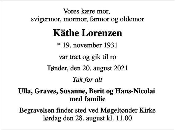 <p>Vores kære mor, svigermor, mormor, farmor og oldemor<br />Käthe Lorenzen<br />* 19. november 1931<br />var træt og gik til ro<br />Tønder, den 20. august 2021<br />Tak for alt<br />Ulla, Graves, Susanne, Berit og Hans-Nicolai med familie<br />Begravelsen finder sted ved Møgeltønder Kirke lørdag den 28. august kl. 11.00</p>