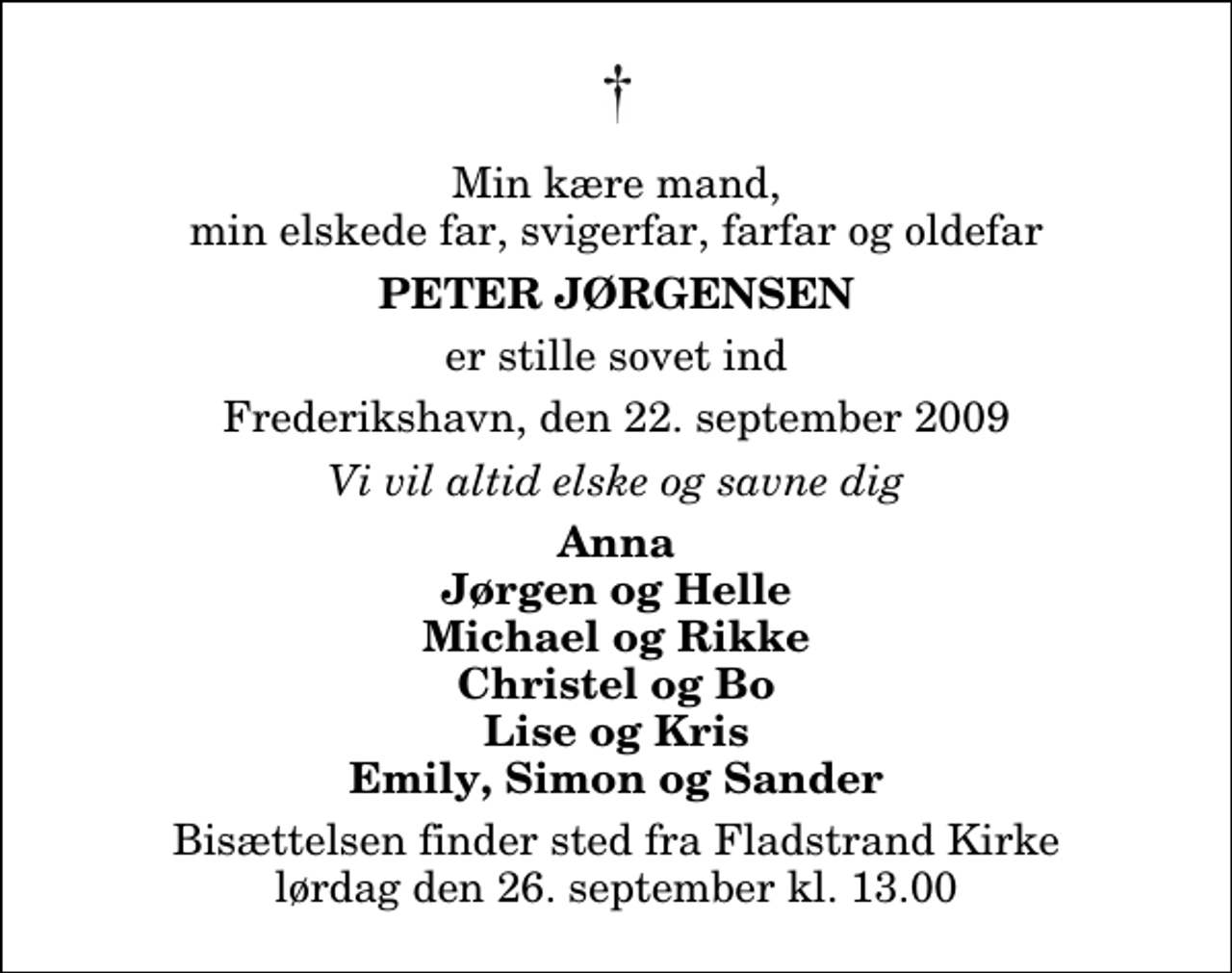 <p>Min kære mand, min elskede far, svigerfar, farfar og oldefar<br />Peter Jørgensen<br />er stille sovet ind<br />Frederikshavn, den 22. september 2009<br />Vi vil altid elske og savne dig<br />Anna Jørgen og Helle Michael og Rikke Christel og Bo Lise og Kris Emily, Simon og Sander<br />Bisættelsen finder sted fra Fladstrand Kirke lørdag den 26. september kl. 13.00</p>