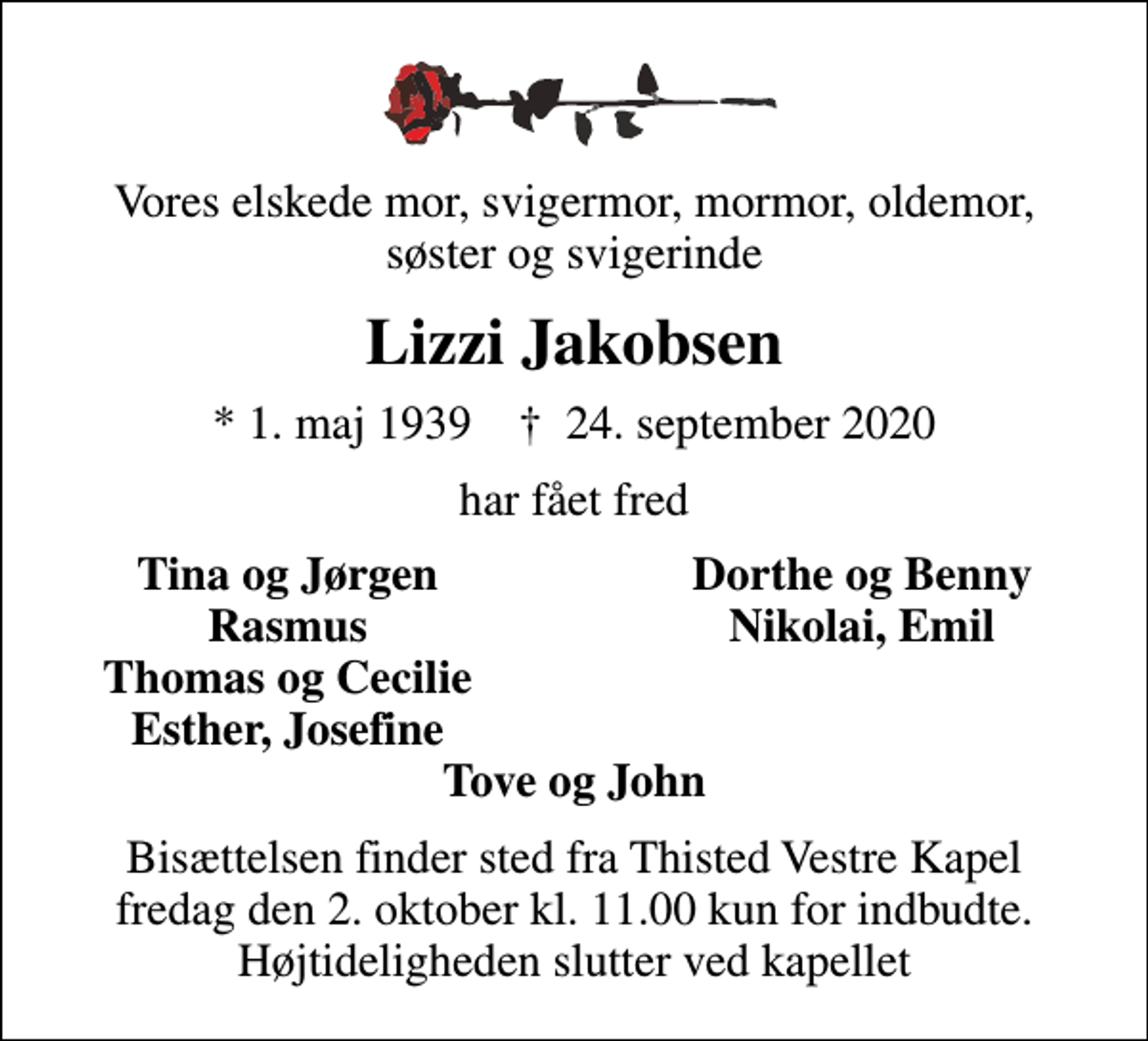 <p>Vores elskede mor, svigermor, mormor, oldemor, søster og svigerinde<br />Lizzi Jakobsen<br />* 1. maj 1939 ✝ 24. september 2020<br />har fået fred<br />Tina og Jørgen<br />Dorthe og Benny<br />Rasmus<br />Nikolai, Emil<br />Thomas og Cecilie<br />Esther, Josefine<br />Bisættelsen finder sted fra Thisted Vestre Kapel fredag den 2. oktober kl. 11.00 kun for indbudte. Højtideligheden slutter ved kapellet</p>