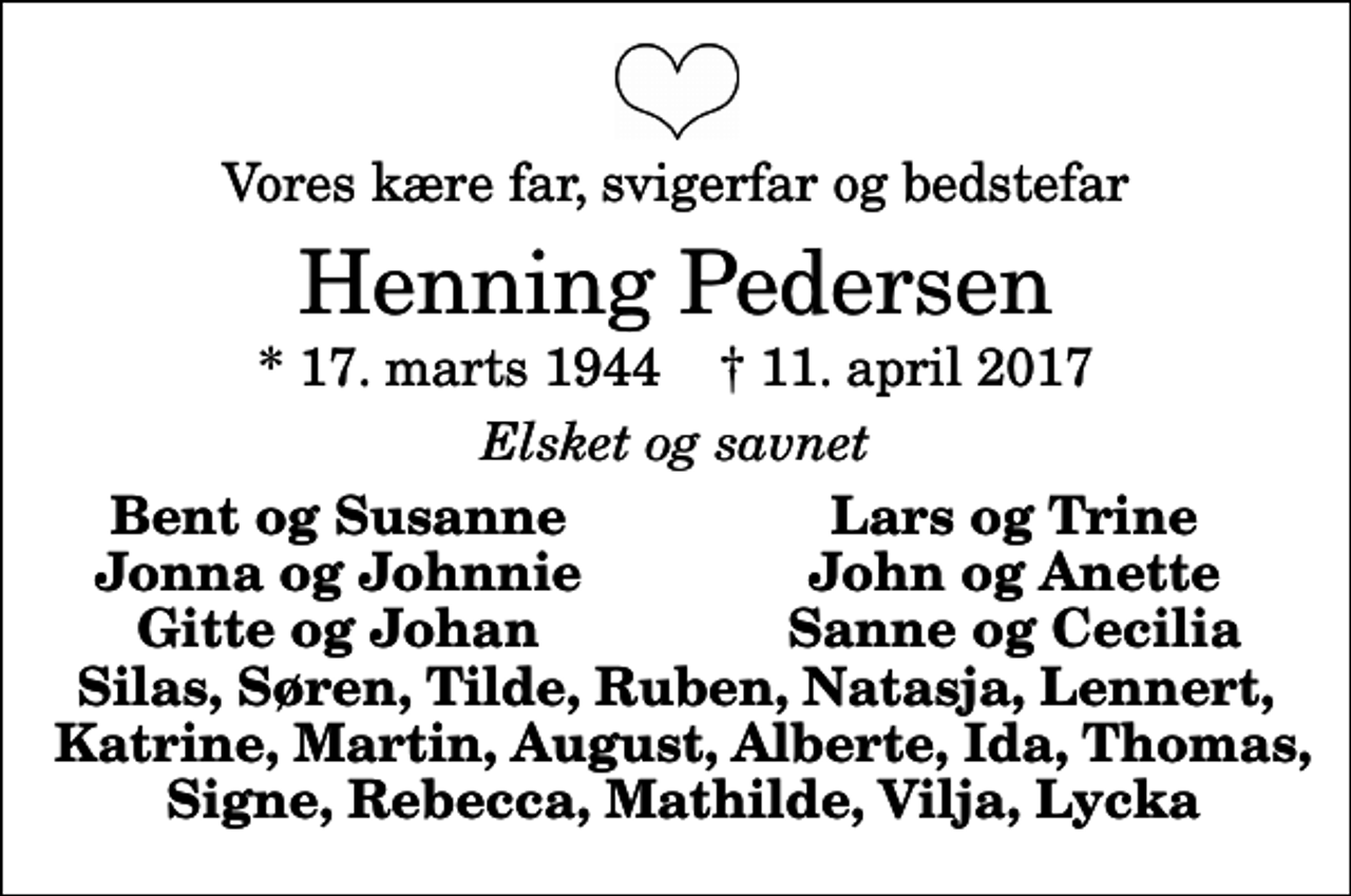 <p>Vores kære far, svigerfar og bedstefar<br />Henning Pedersen<br />* 17. marts 1944 ✝ 11. april 2017<br />Elsket og savnet<br />Bent og Susanne<br />Lars og Trine<br />Jonna og Johnnie<br />John og Anette<br />Gitte og Johan<br />Sanne og Cecilia</p>
