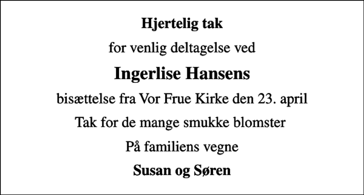 <p>Hjertelig tak<br />for venlig deltagelse ved<br />Ingerlise Hansens<br />bisættelse fra Vor Frue Kirke den 23. april<br />Tak for de mange smukke blomster<br />På familiens vegne<br />Susan og Søren</p>