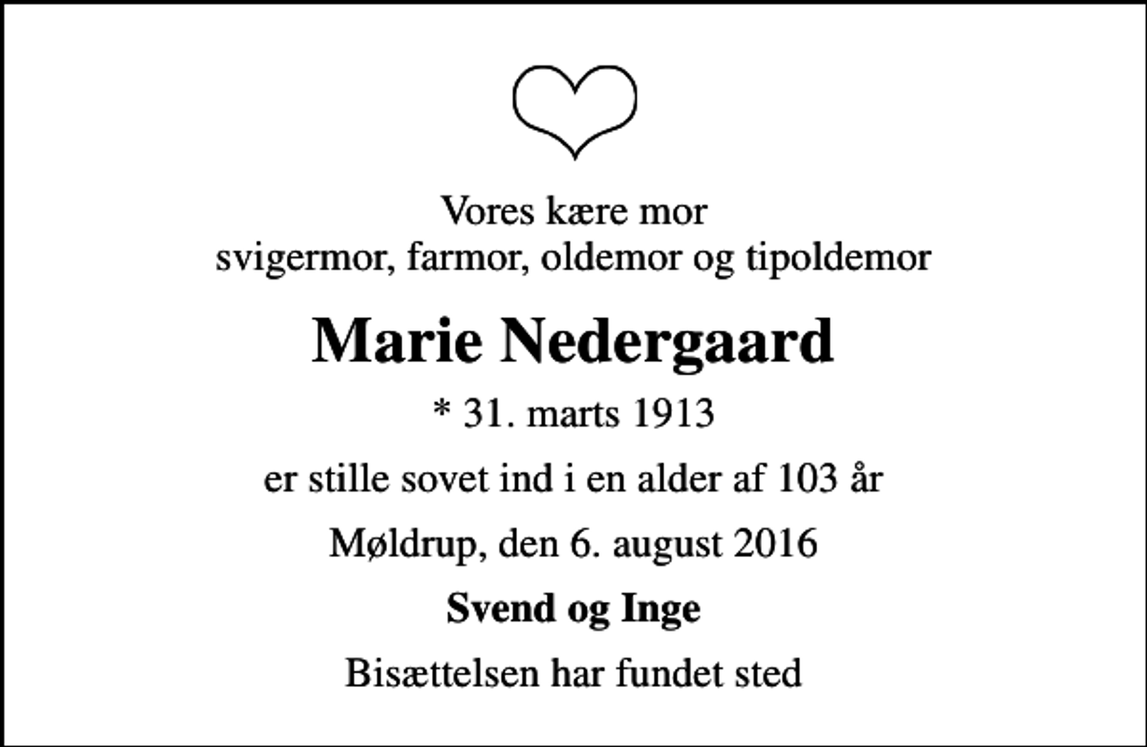 <p>Vores kære mor svigermor, farmor, oldemor og tipoldemor<br />Marie Nedergaard<br />* 31. marts 1913<br />er stille sovet ind i en alder af 103 år<br />Møldrup, den 6. august 2016<br />Svend og Inge<br />Bisættelsen har fundet sted</p>