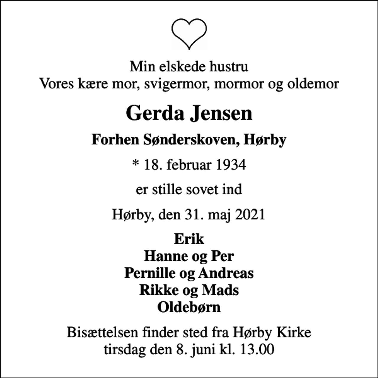 <p>Min elskede hustru Vores kære mor, svigermor, mormor og oldemor<br />Gerda Jensen<br />Forhen Sønderskoven, Hørby<br />* 18. februar 1934<br />er stille sovet ind<br />Hørby, den 31. maj 2021<br />Erik Hanne og Per Pernille og Andreas Rikke og Mads Oldebørn<br />Bisættelsen finder sted fra Hørby Kirke tirsdag den 8. juni kl. 13.00</p>
