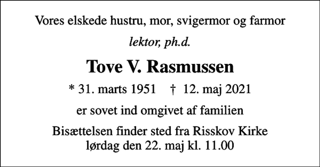 <p>Vores elskede hustru, mor, svigermor og farmor<br />lektor, ph.d.<br />Tove V. Rasmussen<br />* 31. marts 1951 ✝ 12. maj 2021<br />er sovet ind omgivet af familien<br />Bisættelsen finder sted fra Risskov Kirke lørdag den 22. maj kl. 11.00</p>