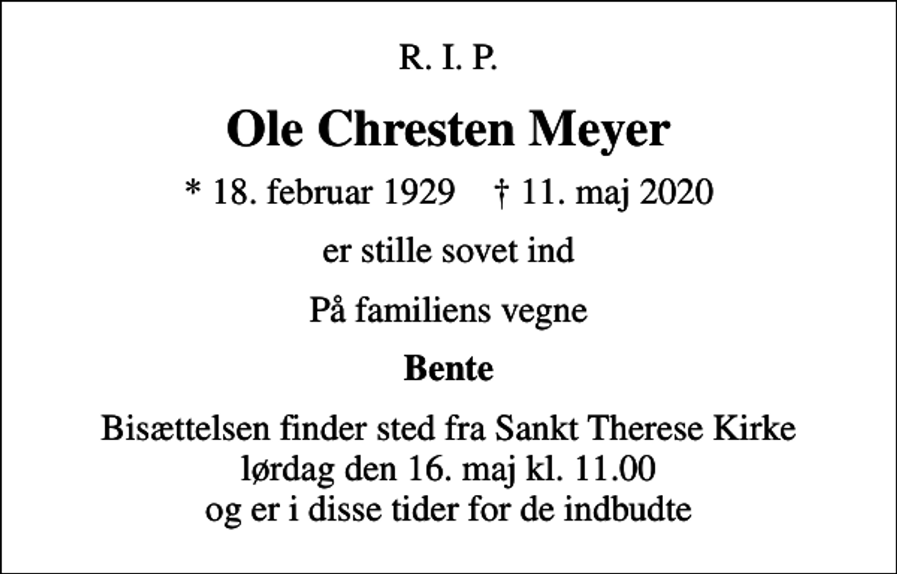 <p>R. I. P.<br />Ole Chresten Meyer<br />* 18. februar 1929 ✝ 11. maj 2020<br />er stille sovet ind<br />På familiens vegne<br />Bente<br />Bisættelsen finder sted fra Sankt Therese Kirke lørdag den 16. maj kl. 11.00 og er i disse tider for de indbudte</p>