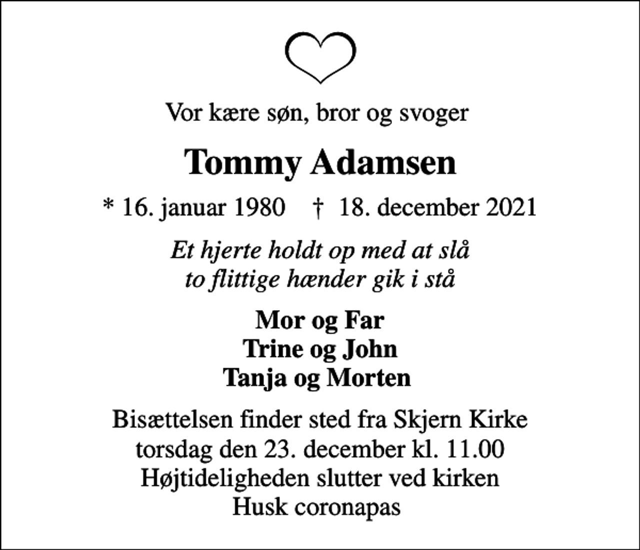 <p>Vor kære søn, bror og svoger<br />Tommy Adamsen<br />* 16. januar 1980 ✝ 18. december 2021<br />Et hjerte holdt op med at slå to flittige hænder gik i stå<br />Mor og Far Trine og John Tanja og Morten<br />Bisættelsen finder sted fra Skjern Kirke torsdag den 23. december kl. 11.00 Højtideligheden slutter ved kirken Husk coronapas</p>