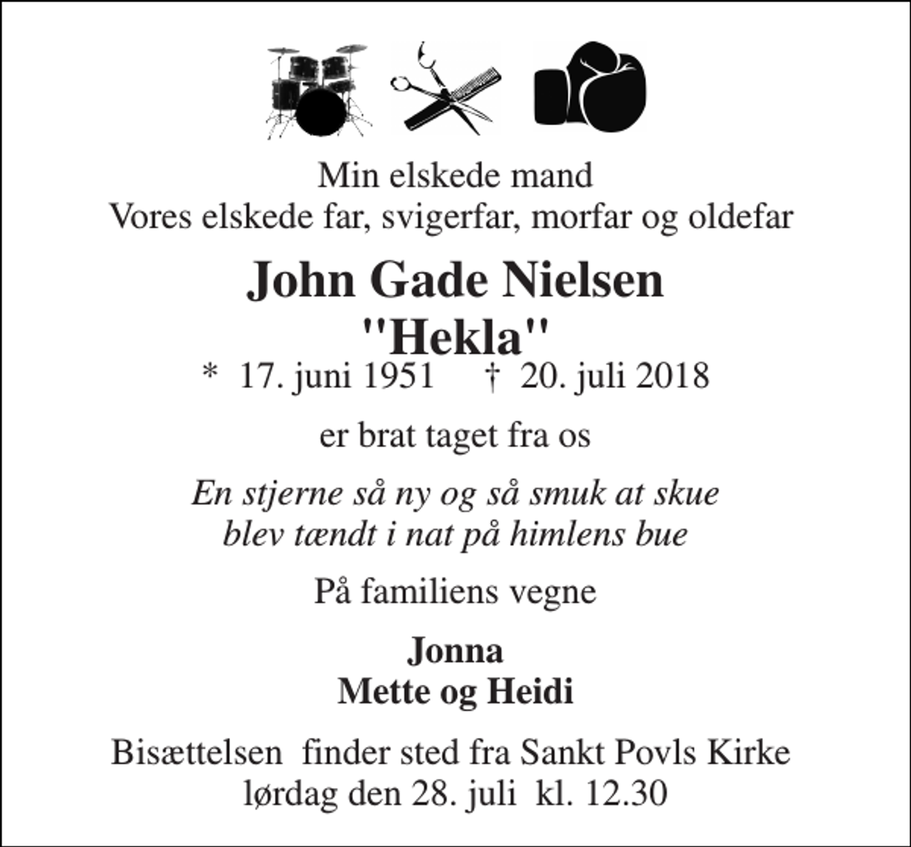 <p>Min elskede mand Vores elskede far, svigerfar, morfar og oldefar<br />John Gade Nielsen "Hekla"<br />*​ 17. juni 1951​ ✝​ 20. juli 2018<br />er brat taget fra os<br />En stjerne så ny og så smuk at skue blev tændt i nat på himlens bue<br />På familiens vegne<br />Jonna Mette og Heidi<br />Bisættelsen​ finder sted fra Sankt Povls Kirke​ lørdag den 28. juli​ kl. 12.30</p>