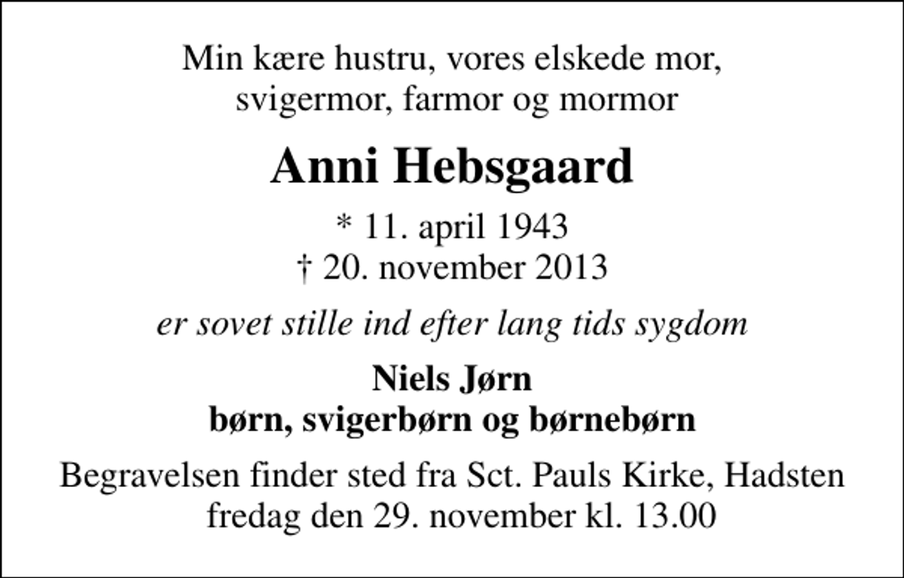 <p>Min kære hustru, vores elskede mor, svigermor, farmor og mormor<br />Anni Hebsgaard<br />* 11. april 1943<br />✝ 20. november 2013<br />er sovet stille ind efter lang tids sygdom<br />Niels Jørn børn, svigerbørn og børnebørn<br />Begravelsen finder sted fra Sct. Pauls Kirke, Hadsten fredag den 29. november kl. 13.00</p>