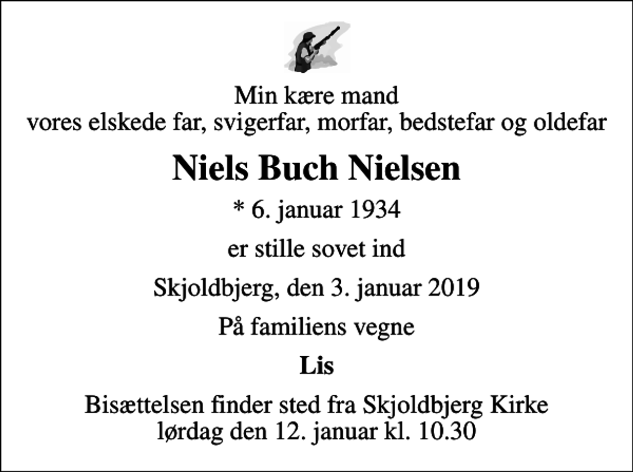 <p>Min kære mand vores elskede far, svigerfar, morfar, bedstefar og oldefar<br />Niels Buch Nielsen<br />* 6. januar 1934<br />er stille sovet ind<br />Skjoldbjerg, den 3. januar 2019<br />På familiens vegne<br />Lis<br />Bisættelsen finder sted fra Skjoldbjerg Kirke lørdag den 12. januar kl. 10.30</p>