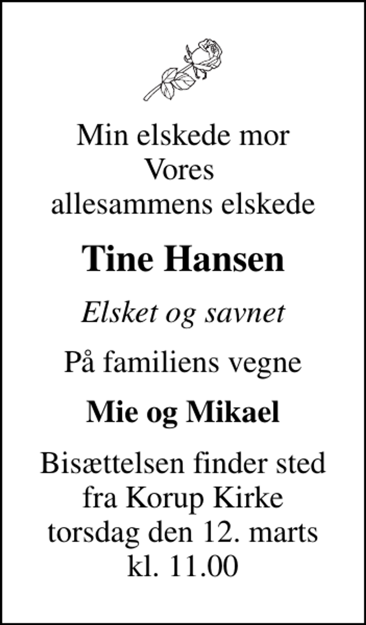 <p>Min elskede mor Vores allesammens elskede<br />Tine Hansen<br />Elsket og savnet<br />På familiens vegne<br />Mie og Mikael<br />Bisættelsen finder sted fra Korup Kirke torsdag den 12. marts kl. 11.00</p>