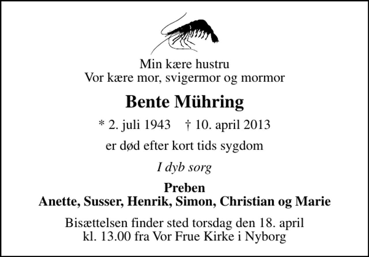 <p>Min kære hustru Vor kære mor, svigermor og mormor<br />Bente Mühring<br />* 2. juli 1943 ✝ 10. april 2013<br />er død efter kort tids sygdom<br />I dyb sorg<br />Preben Anette, Susser, Henrik, Simon, Christian og Marie<br />Bisættelsen finder sted torsdag den 18. april kl. 13.00 fra Vor Frue Kirke i Nyborg</p>