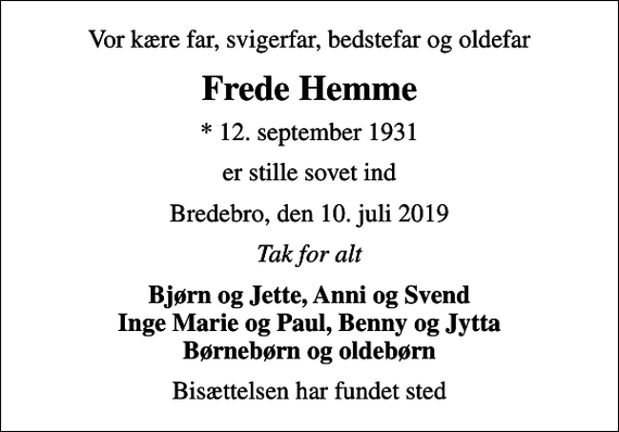 <p>Vor kære far, svigerfar, bedstefar og oldefar<br />Frede Hemme<br />* 12. september 1931<br />er stille sovet ind<br />Bredebro, den 10. juli 2019<br />Tak for alt<br />Bjørn og Jette, Anni og Svend Inge Marie og Paul, Benny og Jytta Børnebørn og oldebørn<br />Bisættelsen har fundet sted</p>