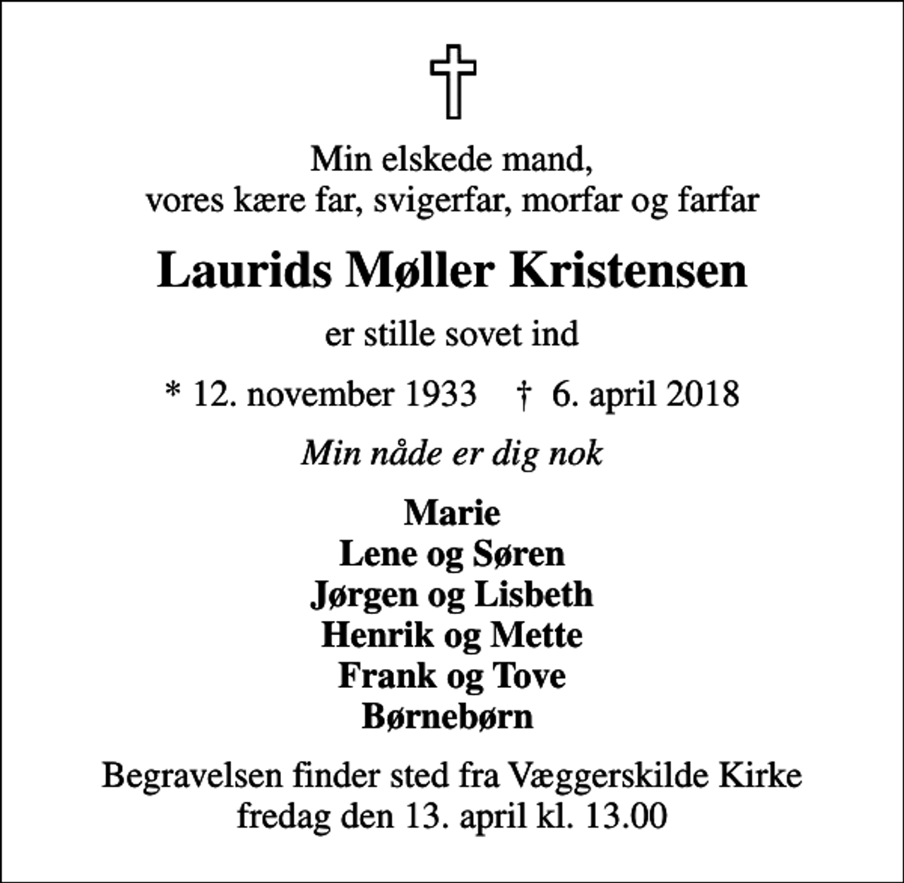 <p>Min elskede mand, vores kære far, svigerfar, morfar og farfar<br />Laurids Møller Kristensen<br />er stille sovet ind<br />* 12. november 1933 ✝ 6. april 2018<br />Min nåde er dig nok<br />Marie Lene og Søren Jørgen og Lisbeth Henrik og Mette Frank og Tove Børnebørn<br />Begravelsen finder sted fra Væggerskilde Kirke fredag den 13. april kl. 13.00</p>