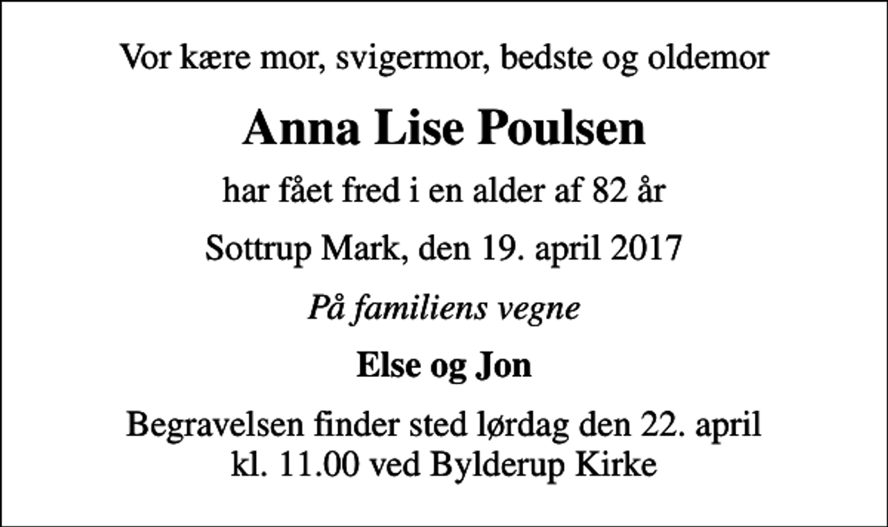 <p>Vor kære mor, svigermor, bedste og oldemor<br />Anna Lise Poulsen<br />har fået fred i en alder af 82 år<br />Sottrup Mark, den 19. april 2017<br />På familiens vegne<br />Else og Jon<br />Begravelsen finder sted lørdag den 22. april kl. 11.00 ved Bylderup Kirke</p>
