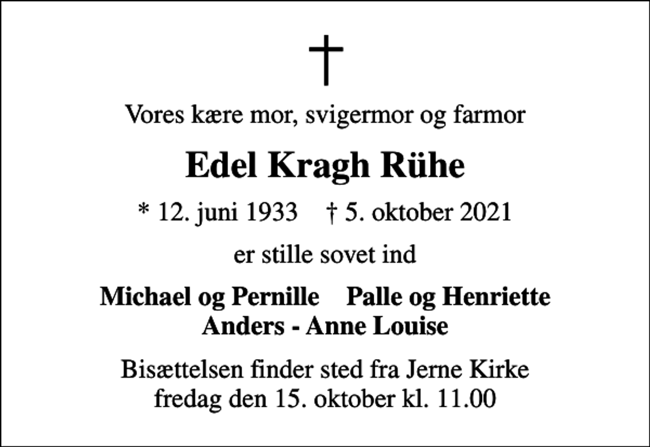 <p>Vores kære mor, svigermor og farmor<br />Edel Kragh Rühe<br />* 12. juni 1933 ✝ 5. oktober 2021<br />er stille sovet ind<br />Michael og Pernille Palle og Henriette Anders - Anne Louise<br />Bisættelsen finder sted fra Jerne Kirke fredag den 15. oktober kl. 11.00</p>