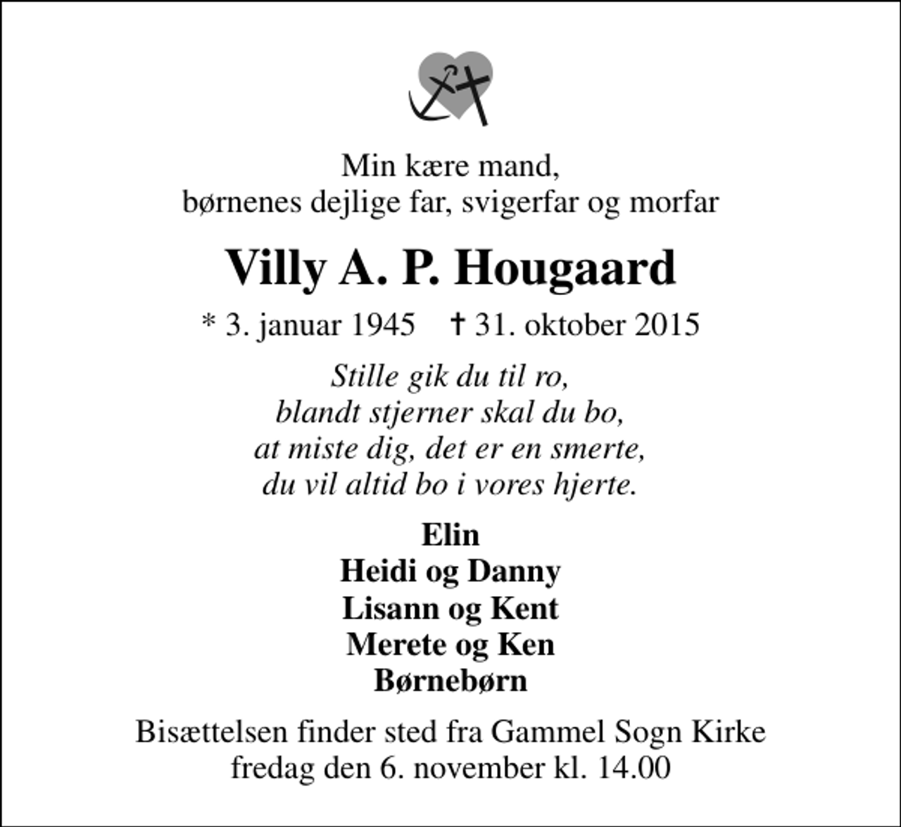 <p>Min kære mand, børnenes dejlige far, svigerfar og morfar<br />Villy A. P. Hougaard<br />* 3. januar 1945 ✝ 31. oktober 2015<br />Stille gik du til ro, blandt stjerner skal du bo, at miste dig, det er en smerte, du vil altid bo i vores hjerte.<br />Elin Heidi og Danny Lisann og Kent Merete og Ken Børnebørn<br />Bisættelsen finder sted fra Gammel Sogn Kirke fredag den 6. november kl. 14.00</p>
