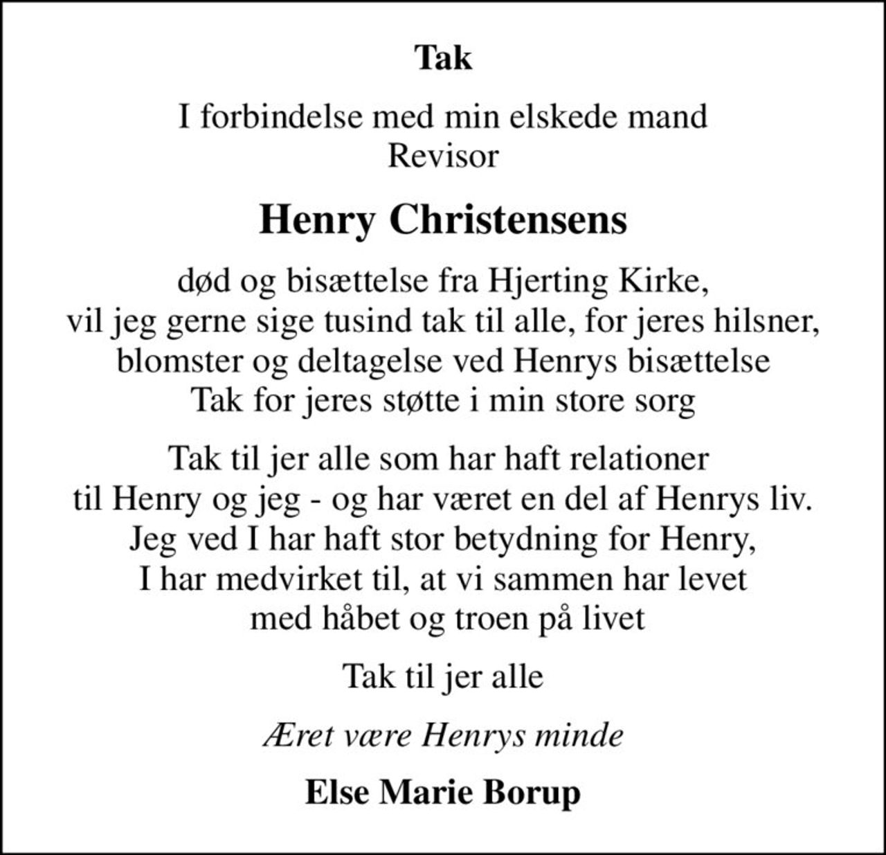 Tak
I forbindelse med min elskede mand Revisor
Henry Christensens
død og bisættelse fra Hjerting Kirke, vil jeg gerne sige tusind tak til alle, for jeres hilsner, blomster og deltagelse ved Henrys bisættelse Tak for jeres støtte i min store sorg
Tak til jer alle som har haft relationer  til Henry og jeg - og har været en del af Henrys liv. Jeg ved I har haft stor betydning for Henry, I har medvirket til, at vi sammen har levet  med håbet og troen på livet
Tak til jer alle
Æret være Henrys minde
Else Marie Borup