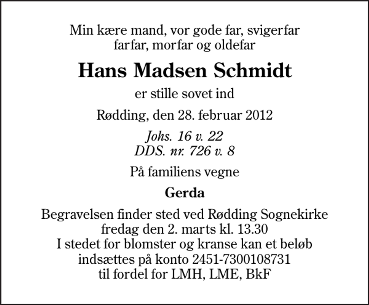 <p>Min kære mand, vor gode far, svigerfar farfar, morfar og oldefar<br />Hans Madsen Schmidt<br />er stille sovet ind<br />Rødding, den 28. februar 2012<br />Johs. 16 v. 22 DDS. nr. 726 v. 8<br />På familiens vegne<br />Gerda<br />Begravelsen finder sted ved Rødding Sognekirke fredag den 2. marts kl. 13.30 I stedet for blomster og kranse kan et beløb indsættes på konto 2451-7300108731 til fordel for LMH, LME, BkF</p>
