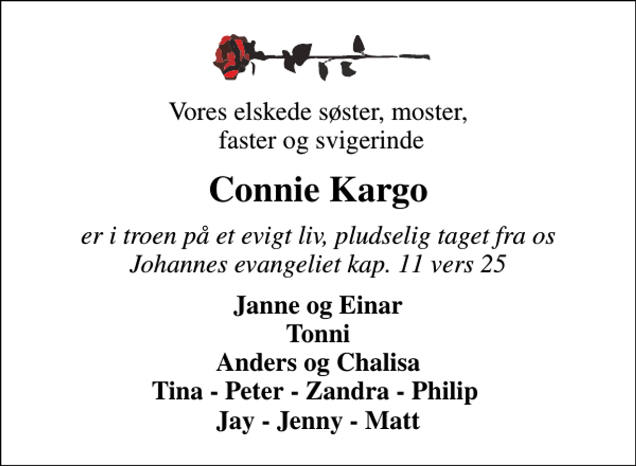 <p>Vores elskede søster, moster, faster og svigerinde<br />Connie Kargo<br />er i troen på et evigt liv, pludselig taget fra os Johannes evangeliet kap. 11 vers 25<br />Janne og Einar Tonni Anders og Chalisa Tina - Peter - Zandra - Philip Jay - Jenny - Matt</p>