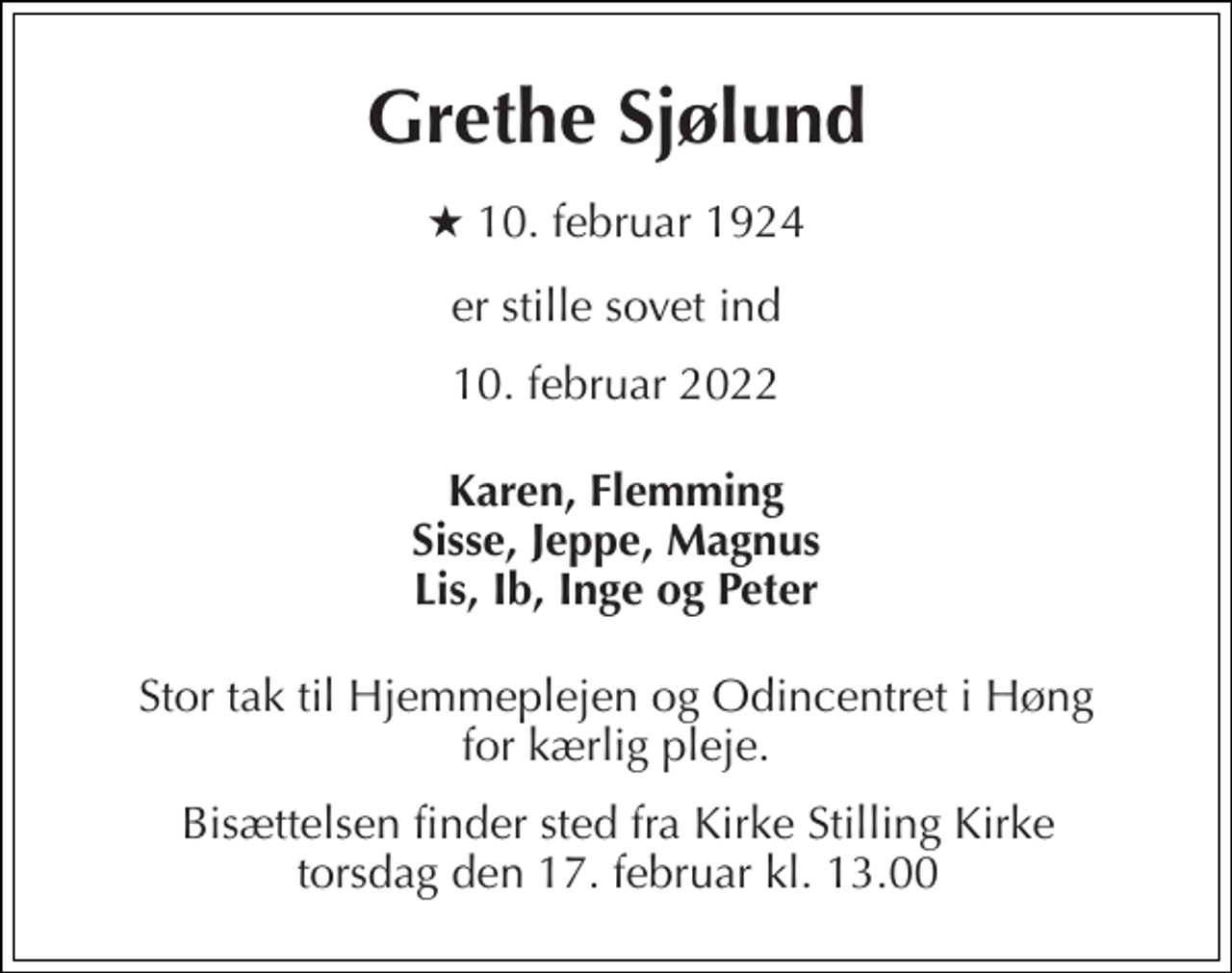 <p>Grethe Sjølund<br />★​ 10. februar 1924<br />er stille sovet ind<br />10. februar 2022<br />Karen, Flemming Sisse, Jeppe, Magnus Lis, Ib, Inge og Peter<br />Stor tak til hjemmeplejen og Odincentret i Høng for kærlig pleje.<br />Bisættelsen​ finder sted fra Kirke Stilling Kirke​ torsdag den 17. februar​ kl. 13.00</p>