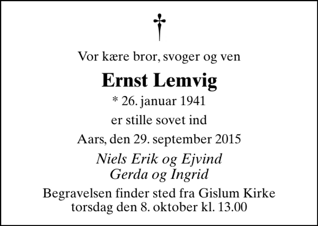 <p>Vor kære bror, svoger og ven<br />Ernst Lemvig<br />* 26. januar 1941<br />er stille sovet ind<br />Aars, den 29. september 2015<br />Niels Erik og Ejvind Gerda og Ingrid<br />Begravelsen finder sted fra Gislum Kirke torsdag den 8. oktober kl. 13.00</p>