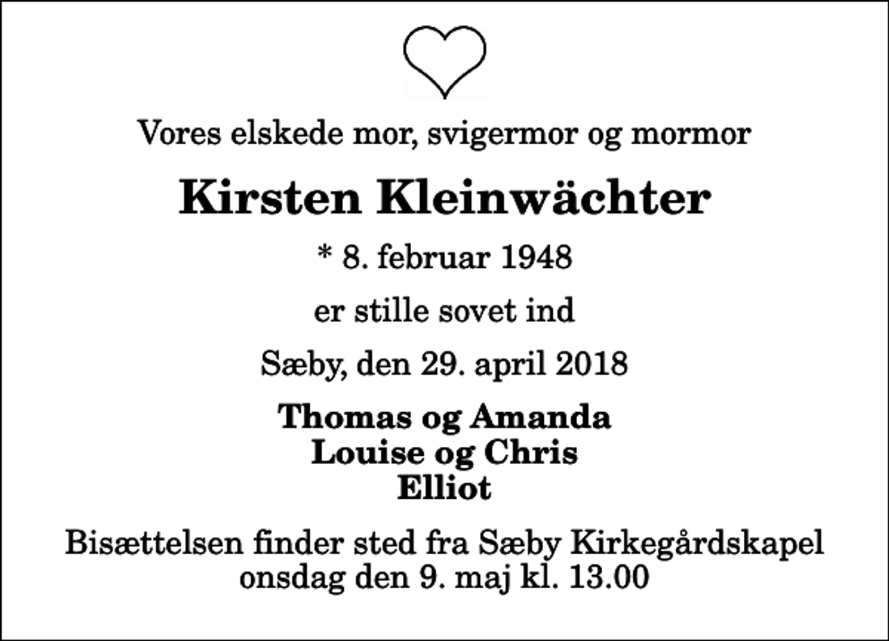 <p>Vores elskede mor, svigermor og mormor<br />Kirsten Kleinwächter<br />* 8. februar 1948<br />er stille sovet ind<br />Sæby, den 29. april 2018<br />Thomas og Amanda Louise og Chris Elliot<br />Bisættelsen finder sted fra Sæby Kirkegårdskapel onsdag den 9. maj kl. 13.00</p>