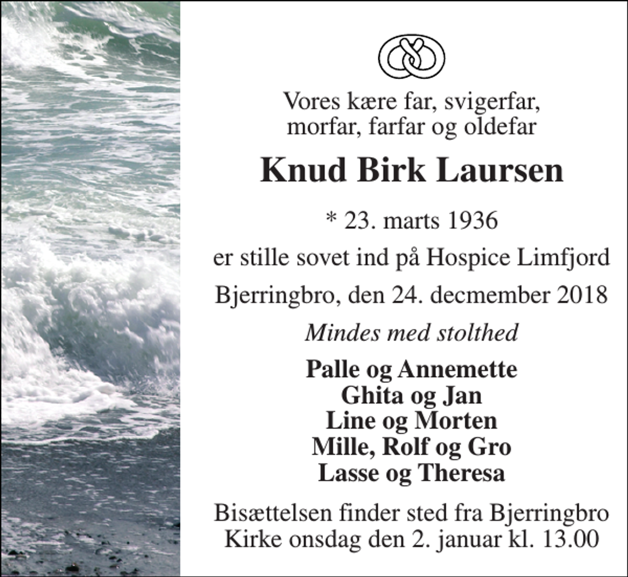 <p>Vores kære far, svigerfar, morfar, farfar og oldefar<br />Knud Birk Laursen<br />* 23. marts 1936<br />er stille sovet ind på Hospice Limfjord<br />Bjerringbro, den 24. decmember 2018<br />Mindes med stolthed<br />Palle og Annemette Ghita og Jan Line og Morten Mille, Rolf og Gro Lasse og Theresa<br />Bisættelsen finder sted fra Bjerringbro Kirke onsdag den 2. januar kl. 13.00</p>