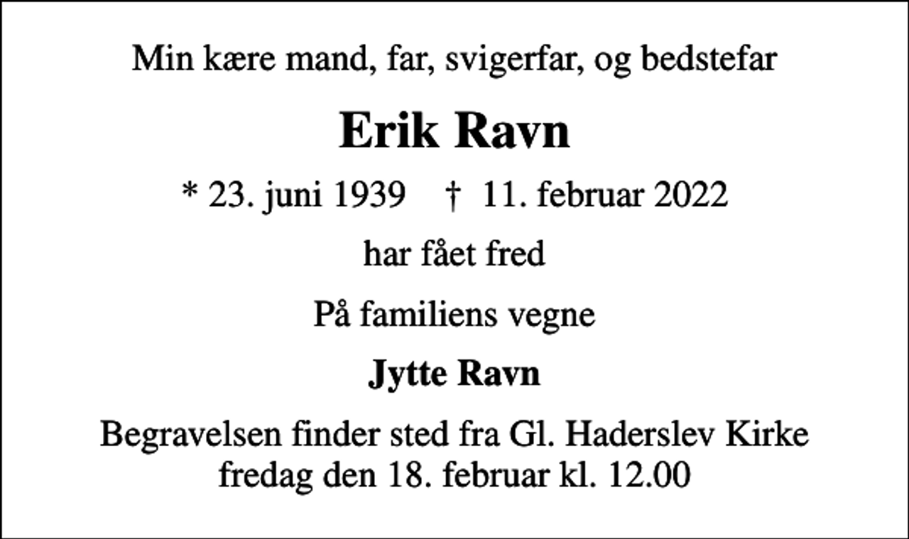 <p>Min kære mand, far, svigerfar, og bedstefar<br />Erik Ravn<br />* 23. juni 1939 ✝ 11. februar 2022<br />har fået fred<br />På familiens vegne<br />Jytte Ravn<br />Begravelsen finder sted fra Gl. Haderslev Kirke fredag den 18. februar kl. 12.00</p>