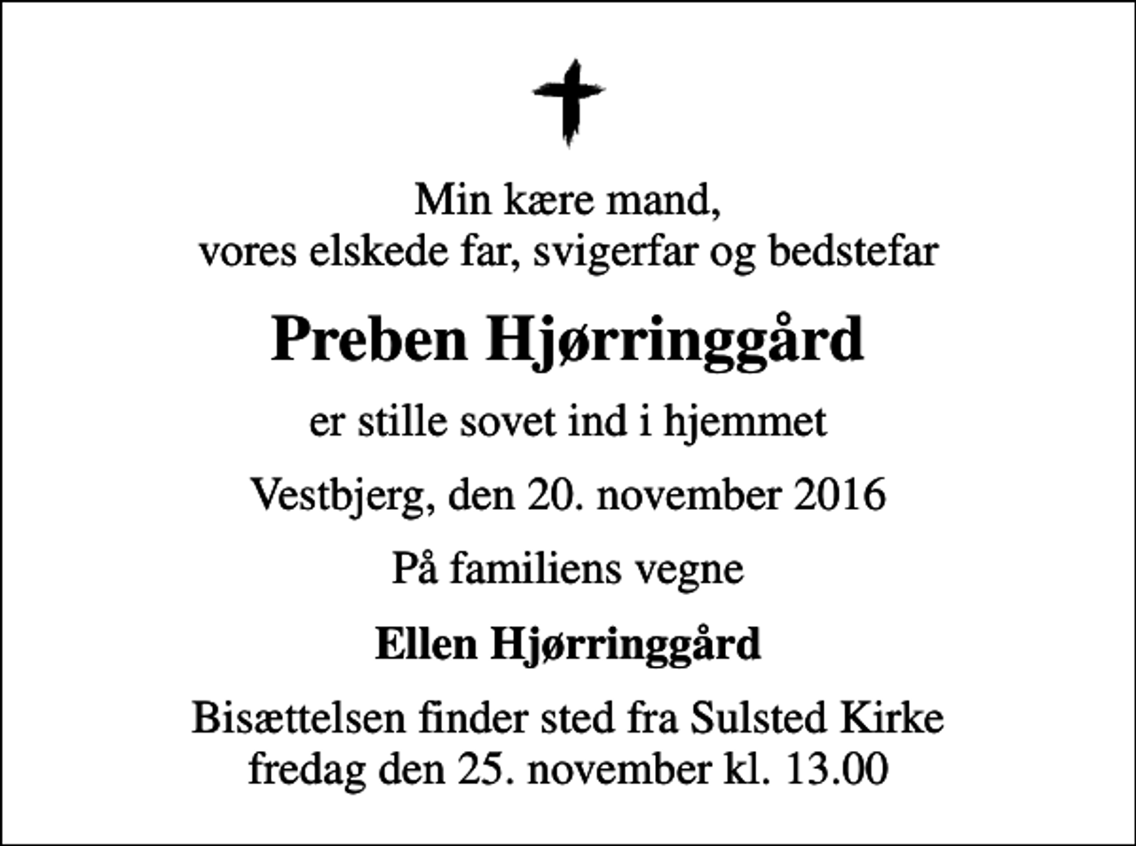 <p>Min kære mand, vores elskede far, svigerfar og bedstefar<br />Preben Hjørringgård<br />er stille sovet ind i hjemmet<br />Vestbjerg, den 20. november 2016<br />På familiens vegne<br />Ellen Hjørringgård<br />Bisættelsen finder sted fra Sulsted Kirke fredag den 25. november kl. 13.00</p>